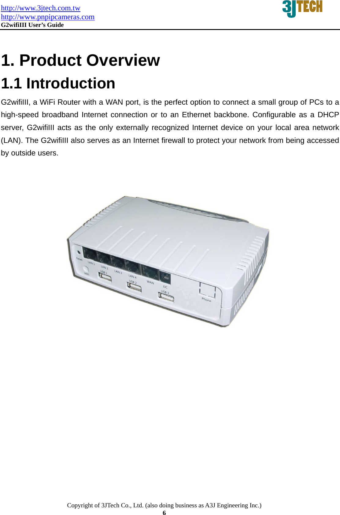 http://www.3jtech.com.tw http://www.pnpipcameras.com  G2wifiIII User&rsquo;s Guide   Copyright of 3JTech Co., Ltd. (also doing business as A3J Engineering Inc.) 6   1. Product Overview 1.1 Introduction G2wifiIII, a WiFi Router with a WAN port, is the perfect option to connect a small group of PCs to a high-speed broadband Internet connection or to an Ethernet backbone. Configurable as a DHCP server, G2wifiIII acts as the only externally recognized Internet device on your local area network (LAN). The G2wifiIII also serves as an Internet firewall to protect your network from being accessed by outside users.      