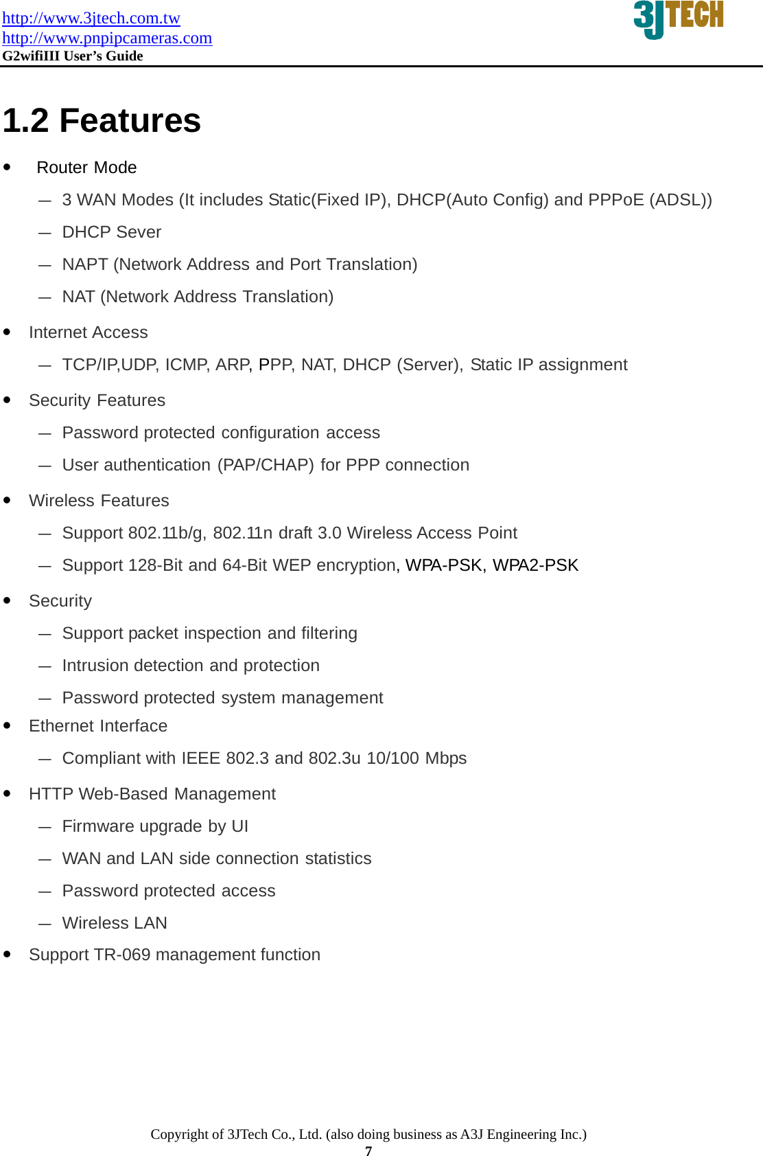 http://www.3jtech.com.tw http://www.pnpipcameras.com  G2wifiIII User&rsquo;s Guide   Copyright of 3JTech Co., Ltd. (also doing business as A3J Engineering Inc.) 7  1.2 Features  y  Router Mode ‐ 3 WAN Modes (It includes Static(Fixed IP), DHCP(Auto Config) and PPPoE (ADSL)) ‐ DHCP Sever ‐ NAPT (Network Address and Port Translation) ‐ NAT (Network Address Translation)  y Internet Access ‐ TCP/IP,UDP, ICMP, ARP, PPP, NAT, DHCP (Server), Static IP assignment  y Security Features ‐ Password protected configuration access ‐ User authentication (PAP/CHAP) for PPP connection  y Wireless Features ‐ Support 802.11b/g, 802.11n draft 3.0 Wireless Access Point ‐ Support 128-Bit and 64-Bit WEP encryption, WPA-PSK, WPA2-PSK    y Security ‐ Support packet inspection and filtering ‐ Intrusion detection and protection ‐ Password protected system management y Ethernet Interface ‐ Compliant with IEEE 802.3 and 802.3u 10/100 Mbps  y HTTP Web-Based Management ‐ Firmware upgrade by UI ‐ WAN and LAN side connection statistics ‐ Password protected access ‐ Wireless LAN y Support TR-069 management function  