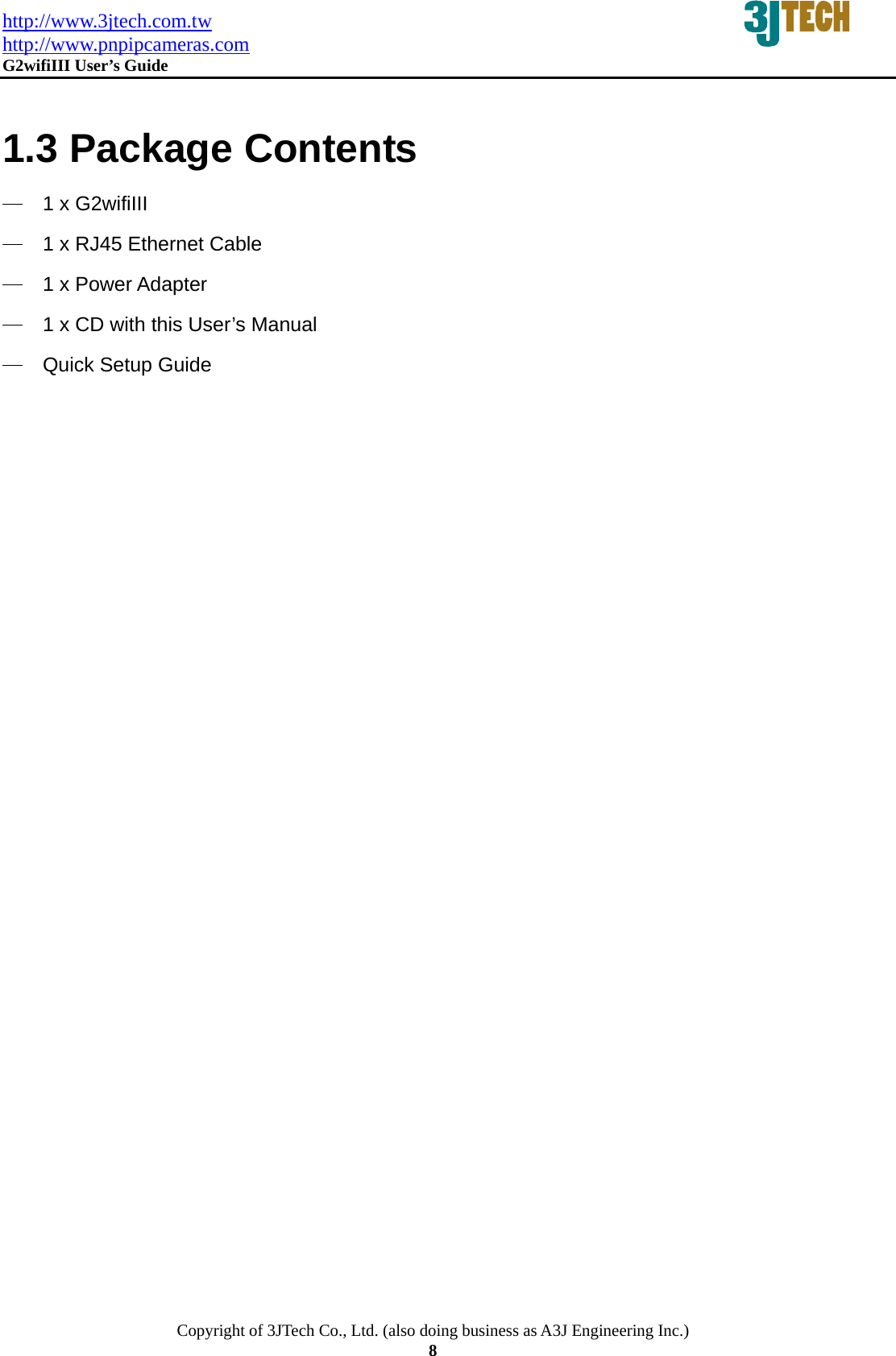 http://www.3jtech.com.tw http://www.pnpipcameras.com  G2wifiIII User&rsquo;s Guide   Copyright of 3JTech Co., Ltd. (also doing business as A3J Engineering Inc.) 8  1.3 Package Contents ─ 1 x G2wifiIII   ─ 1 x RJ45 Ethernet Cable ─ 1 x Power Adapter ─ 1 x CD with this User&rsquo;s Manual   ─ Quick Setup Guide   