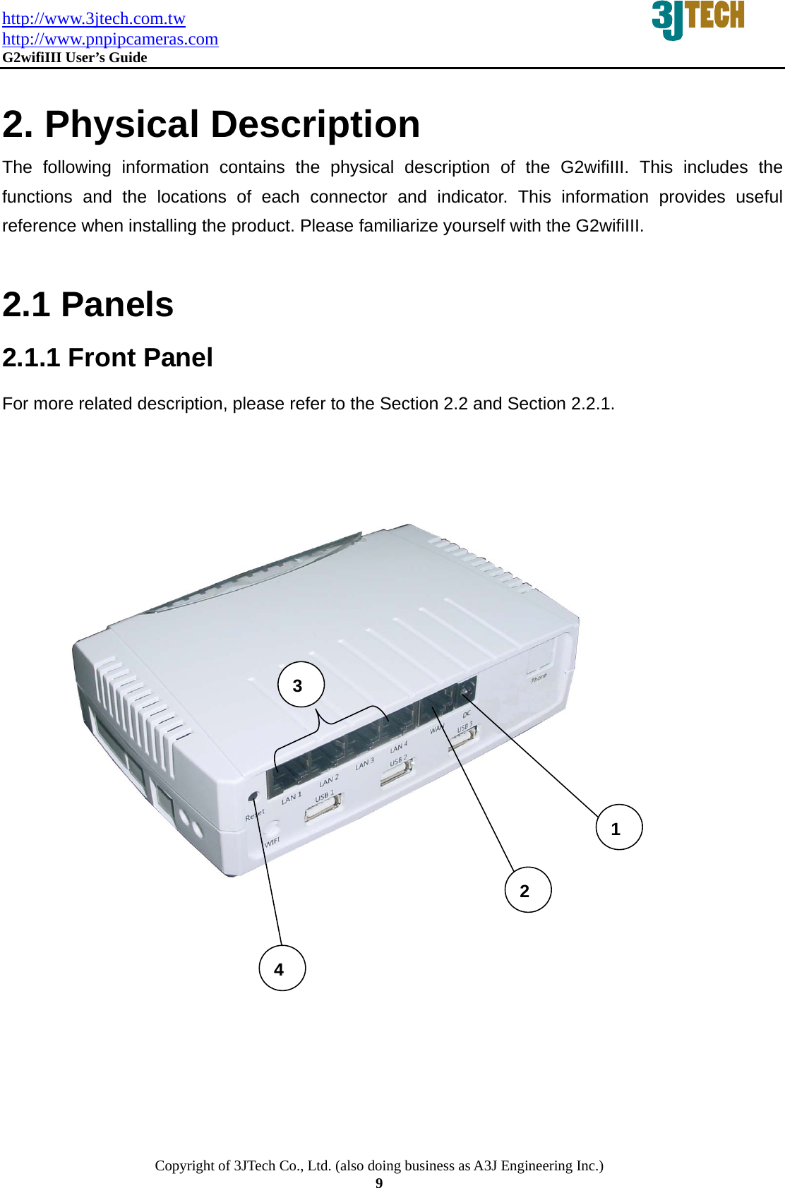 http://www.3jtech.com.tw http://www.pnpipcameras.com  G2wifiIII User&rsquo;s Guide   Copyright of 3JTech Co., Ltd. (also doing business as A3J Engineering Inc.) 9  2. Physical Description The following information contains the physical description of the G2wifiIII. This includes the functions and the locations of each connector and indicator. This information provides useful reference when installing the product. Please familiarize yourself with the G2wifiIII.  2.1 Panels 2.1.1 Front Panel For more related description, please refer to the Section 2.2 and Section 2.2.1.        4 2 3 1 