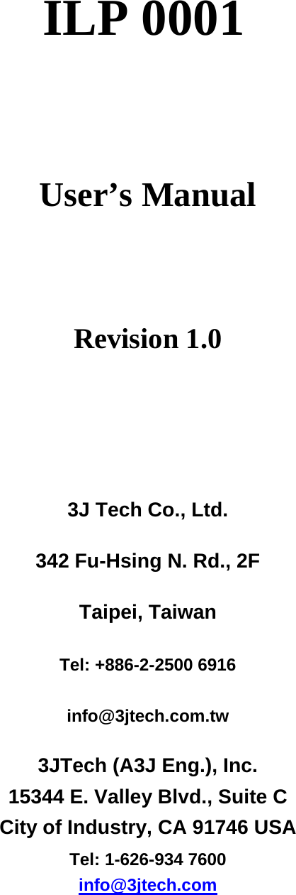 ILP 0001    User&rsquo;s Manual    Revision 1.0   3J Tech Co., Ltd.   342 Fu-Hsing N. Rd., 2F   Taipei, Taiwan   Tel: +886-2-2500 6916   info@3jtech.com.tw 3JTech (A3J Eng.), Inc.   15344 E. Valley Blvd., Suite C   City of Industry, CA 91746 USA   Tel: 1-626-934 7600 info@3jtech.com     