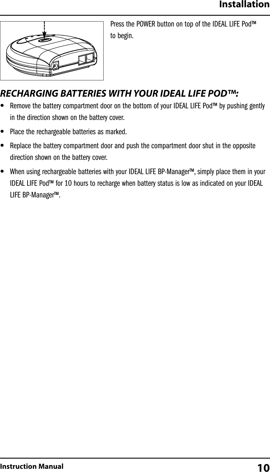 Press the POWER button on top of the IDEAL LIFE Pod&trade; to begin.RECHARGING BATTERIES WITH YOUR IDEAL LIFE POD&trade;:&bull;Remove the battery compartment door on the bottom of your IDEAL LIFE Pod&trade; by pushing gentlyin the direction shown on the battery cover.&bull;Place the rechargeable batteries as marked.&bull;Replace the battery compartment door and push the compartment door shut in the oppositedirection shown on the battery cover.&bull;When using rechargeable batteries with your IDEAL LIFE BP-Manager&trade;, simply place them in yourIDEAL LIFE Pod&trade; for 10 hours to recharge when battery status is low as indicated on your IDEALLIFE BP-Manager&trade;.InstallationInstruction Manual 10