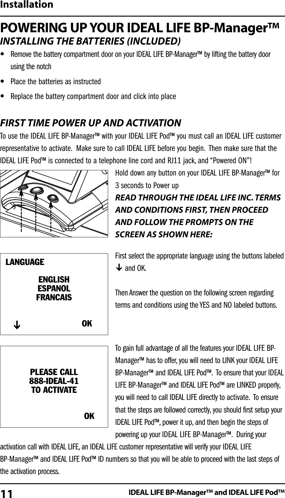 POWERING UP YOUR IDEAL LIFE BP-Manager&trade;INSTALLING THE BATTERIES (INCLUDED)&bull;Remove the battery compartment door on your IDEAL LIFE BP-Manager&trade; by lifting the battery doorusing the notch &bull;Place the batteries as instructed &bull;Replace the battery compartment door and click into placeFIRST TIME POWER UP AND ACTIVATIONTo use the IDEAL LIFE BP-Manager&trade; with your IDEAL LIFE Pod&trade; you must call an IDEAL LIFE customerrepresentative to activate. Make sure to call IDEAL LIFE before you begin. Then make sure that theIDEAL LIFE Pod&trade; is connected to a telephone line cord and RJ11 jack, and &ldquo;Powered ON&rdquo;!Hold down any button on your IDEAL LIFE BP-Manager&trade; for3 seconds to Power upREAD THROUGH THE IDEAL LIFE INC. TERMSAND CONDITIONS FIRST, THEN PROCEEDAND FOLLOW THE PROMPTS ON THESCREEN AS SHOWN HERE:First select the appropriate language using the buttons labeledand OK.Then Answer the question on the following screen regardingterms and conditions using the YES and NO labeled buttons.To gain full advantage of all the features your IDEAL LIFE BP-Manager&trade; has to offer, you will need to LINK your IDEAL LIFEBP-Manager&trade; and IDEAL LIFE Pod&trade;. To ensure that your IDEALLIFE BP-Manager&trade; and IDEAL LIFE Pod&trade; are LINKED properly,you will need to call IDEAL LIFE directly to activate. To ensurethat the steps are followed correctly, you should first setup yourIDEAL LIFE Pod&trade;, power it up, and then begin the steps ofpowering up your IDEAL LIFE BP-Manager&trade;. During youractivation call with IDEAL LIFE, an IDEAL LIFE customer representative will verify your IDEAL LIFE BP-Manager&trade; and IDEAL LIFE Pod&trade; ID numbers so that you will be able to proceed with the last steps ofthe activation process.InstallationIDEAL LIFE BP-Manager&trade; and IDEAL LIFE Pod&trade;LANGUAGEENGLISHESPANOLFRANCAISOK      PLEASE CALL888-IDEAL-41TO ACTIVATEOK11