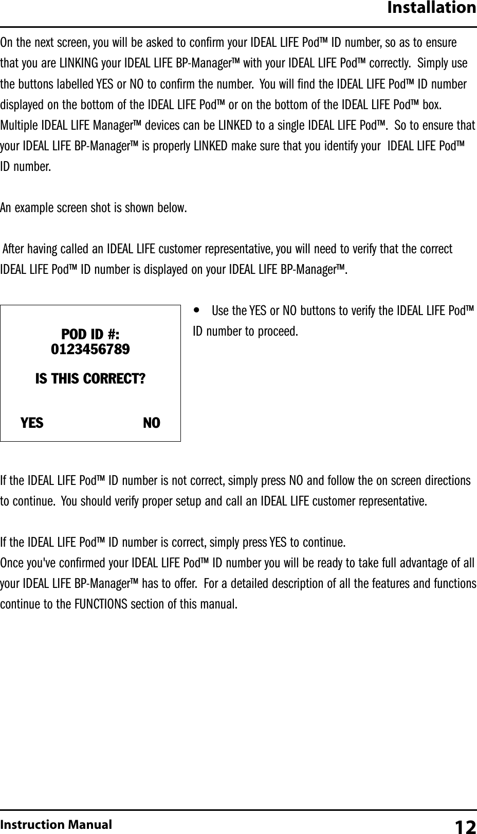 On the next screen, you will be asked to confirm your IDEAL LIFE Pod&trade; ID number, so as to ensurethat you are LINKING your IDEAL LIFE BP-Manager&trade; with your IDEAL LIFE Pod&trade; correctly. Simply usethe buttons labelled YES or NO to confirm the number. You will find the IDEAL LIFE Pod&trade; ID numberdisplayed on the bottom of the IDEAL LIFE Pod&trade; or on the bottom of the IDEAL LIFE Pod&trade; box.Multiple IDEAL LIFE Manager&trade; devices can be LINKED to a single IDEAL LIFE Pod&trade;. So to ensure thatyour IDEAL LIFE BP-Manager&trade; is properly LINKED make sure that you identify your  IDEAL LIFE Pod&trade;ID number.An example screen shot is shown below.After having called an IDEAL LIFE customer representative, you will need to verify that the correctIDEAL LIFE Pod&trade; ID number is displayed on your IDEAL LIFE BP-Manager&trade;.&bull;Use the YES or NO buttons to verify the IDEAL LIFE Pod&trade;ID number to proceed.If the IDEAL LIFE Pod&trade; ID number is not correct, simply press NO and follow the on screen directionsto continue. You should verify proper setup and call an IDEAL LIFE customer representative.If the IDEAL LIFE Pod&trade; ID number is correct, simply press YES to continue.Once you've confirmed your IDEAL LIFE Pod&trade; ID number you will be ready to take full advantage of allyour IDEAL LIFE BP-Manager&trade; has to offer. For a detailed description of all the features and functionscontinue to the FUNCTIONS section of this manual.InstallationInstruction Manual 12POD ID #:0123456789IS THIS CORRECT?YES                       NO