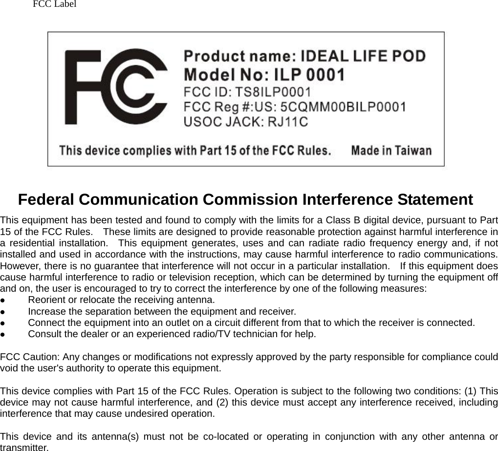 FCC Label    Federal Communication Commission Interference Statement This equipment has been tested and found to comply with the limits for a Class B digital device, pursuant to Part 15 of the FCC Rules.    These limits are designed to provide reasonable protection against harmful interference in a residential installation.  This equipment generates, uses and can radiate radio frequency energy and, if not installed and used in accordance with the instructions, may cause harmful interference to radio communications.   However, there is no guarantee that interference will not occur in a particular installation.    If this equipment does cause harmful interference to radio or television reception, which can be determined by turning the equipment off and on, the user is encouraged to try to correct the interference by one of the following measures: z Reorient or relocate the receiving antenna. z Increase the separation between the equipment and receiver. z Connect the equipment into an outlet on a circuit different from that to which the receiver is connected. z Consult the dealer or an experienced radio/TV technician for help.  FCC Caution: Any changes or modifications not expressly approved by the party responsible for compliance could void the user's authority to operate this equipment.  This device complies with Part 15 of the FCC Rules. Operation is subject to the following two conditions: (1) This device may not cause harmful interference, and (2) this device must accept any interference received, including interference that may cause undesired operation.  This device and its antenna(s) must not be co-located or operating in conjunction with any other antenna or transmitter.                    