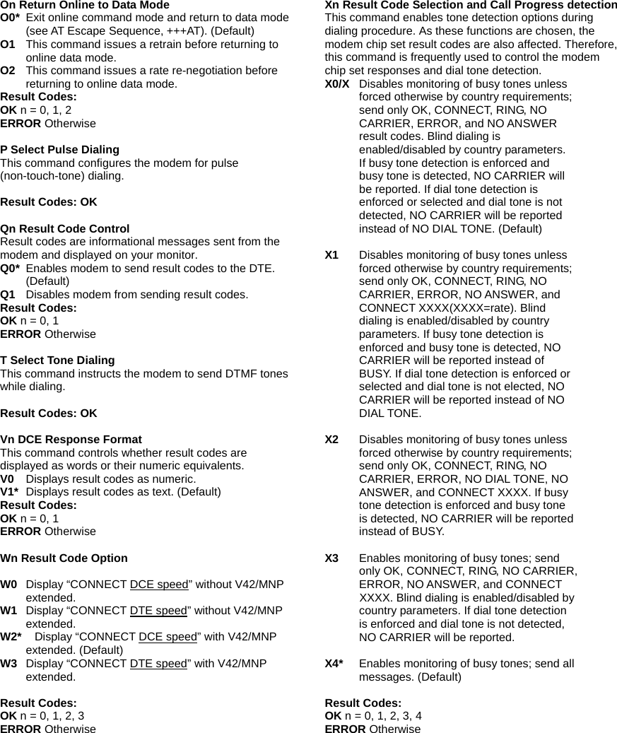 On Return Online to Data Mode O0* Exit online command mode and return to data mode (see AT Escape Sequence, +++AT). (Default) O1 This command issues a retrain before returning to online data mode. O2   This command issues a rate re-negotiation before returning to online data mode. Result Codes: OK n = 0, 1, 2 ERROR Otherwise  P Select Pulse Dialing This command configures the modem for pulse (non-touch-tone) dialing.   Result Codes: OK   Qn Result Code Control Result codes are informational messages sent from the modem and displayed on your monitor.   Q0* Enables modem to send result codes to the DTE. (Default) Q1   Disables modem from sending result codes. Result Codes: OK n = 0, 1 ERROR Otherwise  T Select Tone Dialing This command instructs the modem to send DTMF tones while dialing.    Result Codes: OK  Vn DCE Response Format This command controls whether result codes are displayed as words or their numeric equivalents. V0   Displays result codes as numeric. V1*   Displays result codes as text. (Default) Result Codes: OK n = 0, 1 ERROR Otherwise  Wn Result Code Option  W0   Display &ldquo;CONNECT DCE speed&rdquo; without V42/MNP extended. W1   Display &ldquo;CONNECT DTE speed&rdquo; without V42/MNP extended. W2*    Display &ldquo;CONNECT DCE speed&rdquo; with V42/MNP extended. (Default) W3   Display &ldquo;CONNECT DTE speed&rdquo; with V42/MNP extended.  Result Codes: OK n = 0, 1, 2, 3 ERROR Otherwise  Xn Result Code Selection and Call Progress detection This command enables tone detection options during dialing procedure. As these functions are chosen, the modem chip set result codes are also affected. Therefore, this command is frequently used to control the modem chip set responses and dial tone detection.   X0/X  Disables monitoring of busy tones unless forced otherwise by country requirements; send only OK, CONNECT, RING, NO CARRIER, ERROR, and NO ANSWER result codes. Blind dialing is enabled/disabled by country parameters. If busy tone detection is enforced and busy tone is detected, NO CARRIER will be reported. If dial tone detection is enforced or selected and dial tone is not detected, NO CARRIER will be reported instead of NO DIAL TONE. (Default)  X1  Disables monitoring of busy tones unless forced otherwise by country requirements; send only OK, CONNECT, RING, NO CARRIER, ERROR, NO ANSWER, and CONNECT XXXX(XXXX=rate). Blind dialing is enabled/disabled by country parameters. If busy tone detection is enforced and busy tone is detected, NO CARRIER will be reported instead of BUSY. If dial tone detection is enforced or selected and dial tone is not elected, NO CARRIER will be reported instead of NO DIAL TONE.    X2  Disables monitoring of busy tones unless forced otherwise by country requirements; send only OK, CONNECT, RING, NO CARRIER, ERROR, NO DIAL TONE, NO ANSWER, and CONNECT XXXX. If busy tone detection is enforced and busy tone is detected, NO CARRIER will be reported instead of BUSY.   X3  Enables monitoring of busy tones; send only OK, CONNECT, RING, NO CARRIER, ERROR, NO ANSWER, and CONNECT  XXXX. Blind dialing is enabled/disabled by country parameters. If dial tone detection is enforced and dial tone is not detected, NO CARRIER will be reported.    X4*  Enables monitoring of busy tones; send all messages. (Default)  Result Codes: OK n = 0, 1, 2, 3, 4 ERROR Otherwise  