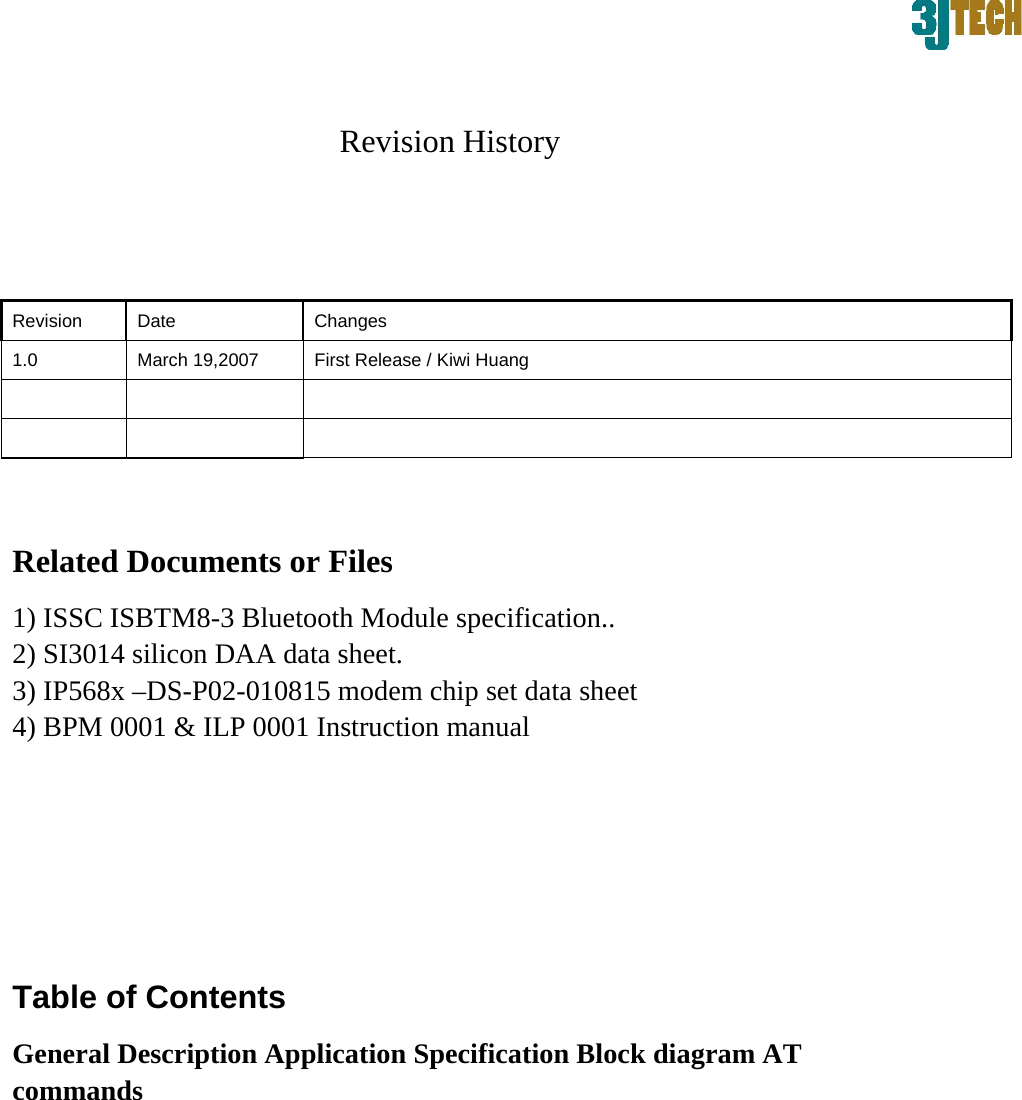 Revision History  Revision   Date   Changes  1.0    March 19,2007    First Release / Kiwi Huang             Related Documents or Files   1) ISSC ISBTM8-3 Bluetooth Module specification..   2) SI3014 silicon DAA data sheet.   3) IP568x &ndash;DS-P02-010815 modem chip set data sheet   4) BPM 0001 &amp; ILP 0001 Instruction manual    Table of Contents   General Description Application Specification Block diagram AT commands          
