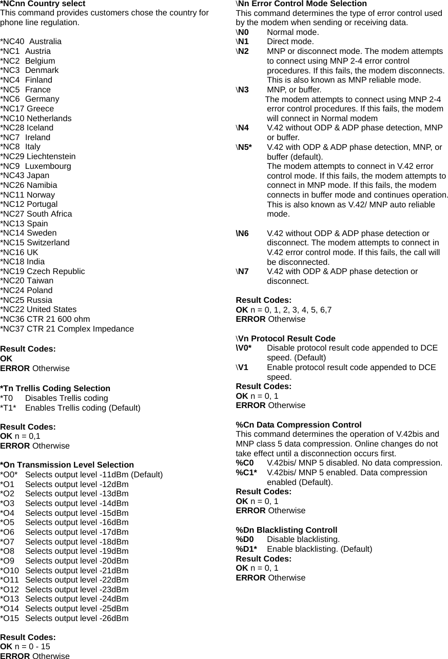 *NCnn Country select This command provides customers chose the country for phone line regulation.  *NC40   Australia *NC1   Austria *NC2   Belgium *NC3   Denmark *NC4   Finland *NC5   France *NC6   Germany *NC17 Greece *NC10 Netherlands *NC28 Iceland *NC7   Ireland *NC8   Italy *NC29 Liechtenstein *NC9 Luxembourg *NC43 Japan *NC26 Namibia *NC11 Norway *NC12 Portugal *NC27 South Africa *NC13 Spain   *NC14 Sweden *NC15 Switzerland *NC16 UK *NC18 India *NC19 Czech Republic *NC20 Taiwan *NC24 Poland *NC25 Russia *NC22 United States *NC36 CTR 21 600 ohm *NC37 CTR 21 Complex Impedance  Result Codes: OK   ERROR Otherwise  *Tn Trellis Coding Selection *T0  Disables Trellis coding *T1*  Enables Trellis coding (Default)  Result Codes: OK n = 0,1 ERROR Otherwise  *On Transmission Level Selection *O0*  Selects output level -11dBm (Default) *O1  Selects output level -12dBm *O2  Selects output level -13dBm *O3  Selects output level -14dBm *O4  Selects output level -15dBm *O5    Selects output level -16dBm *O6  Selects output level -17dBm *O7  Selects output level -18dBm *O8  Selects output level -19dBm *O9  Selects output level -20dBm *O10  Selects output level -21dBm *O11  Selects output level -22dBm *O12  Selects output level -23dBm *O13  Selects output level -24dBm *O14  Selects output level -25dBm *O15  Selects output level -26dBm  Result Codes: OK n = 0 - 15 ERROR Otherwise  \Nn Error Control Mode Selection This command determines the type of error control used by the modem when sending or receiving data. \N0      Normal mode. \N1   Direct mode. \N2   MNP or disconnect mode. The modem attempts to connect using MNP 2-4 error control procedures. If this fails, the modem disconnects. This is also known as MNP reliable mode. \N3   MNP, or buffer.        The modem attempts to connect using MNP 2-4 error control procedures. If this fails, the modem will connect in Normal modem \N4   V.42 without ODP &amp; ADP phase detection, MNP or buffer. \N5*   V.42 with ODP &amp; ADP phase detection, MNP, or buffer (default). The modem attempts to connect in V.42 error control mode. If this fails, the modem attempts to connect in MNP mode. If this fails, the modem connects in buffer mode and continues operation. This is also known as V.42/ MNP auto reliable mode.  \N6  V.42 without ODP &amp; ADP phase detection or disconnect. The modem attempts to connect in V.42 error control mode. If this fails, the call will be disconnected. \N7   V.42 with ODP &amp; ADP phase detection or disconnect.         Result Codes: OK n = 0, 1, 2, 3, 4, 5, 6,7 ERROR Otherwise  \Vn Protocol Result Code \V0*    Disable protocol result code appended to DCE speed. (Default) \V1   Enable protocol result code appended to DCE speed. Result Codes: OK n = 0, 1 ERROR Otherwise  %Cn Data Compression Control This command determines the operation of V.42bis and MNP class 5 data compression. Online changes do not take effect until a disconnection occurs first. %C0   V.42bis/ MNP 5 disabled. No data compression. %C1*   V.42bis/ MNP 5 enabled. Data compression enabled (Default). Result Codes: OK n = 0, 1 ERROR Otherwise  %Dn Blacklisting Controll %D0   Disable blacklisting. %D1*   Enable blacklisting. (Default) Result Codes: OK n = 0, 1 ERROR Otherwise   