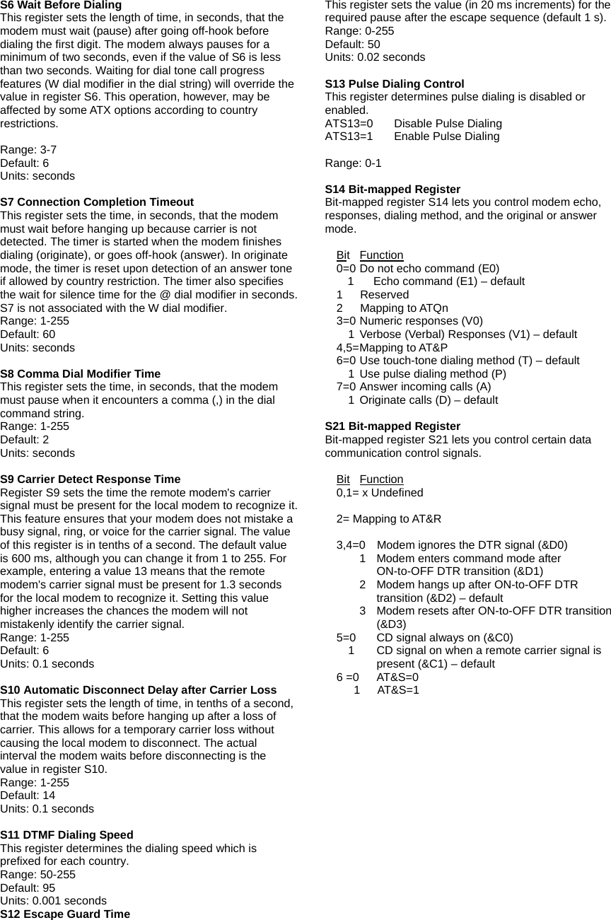 S6 Wait Before Dialing This register sets the length of time, in seconds, that the modem must wait (pause) after going off-hook before dialing the first digit. The modem always pauses for a minimum of two seconds, even if the value of S6 is less than two seconds. Waiting for dial tone call progress features (W dial modifier in the dial string) will override the value in register S6. This operation, however, may be affected by some ATX options according to country restrictions.  Range: 3-7 Default: 6 Units: seconds  S7 Connection Completion Timeout This register sets the time, in seconds, that the modem must wait before hanging up because carrier is not detected. The timer is started when the modem finishes dialing (originate), or goes off-hook (answer). In originate mode, the timer is reset upon detection of an answer tone if allowed by country restriction. The timer also specifies the wait for silence time for the @ dial modifier in seconds. S7 is not associated with the W dial modifier. Range: 1-255 Default: 60 Units: seconds  S8 Comma Dial Modifier Time This register sets the time, in seconds, that the modem must pause when it encounters a comma (,) in the dial command string. Range: 1-255 Default: 2 Units: seconds  S9 Carrier Detect Response Time Register S9 sets the time the remote modem's carrier signal must be present for the local modem to recognize it.   This feature ensures that your modem does not mistake a busy signal, ring, or voice for the carrier signal. The value of this register is in tenths of a second. The default value is 600 ms, although you can change it from 1 to 255. For example, entering a value 13 means that the remote modem's carrier signal must be present for 1.3 seconds for the local modem to recognize it. Setting this value higher increases the chances the modem will not mistakenly identify the carrier signal. Range: 1-255 Default: 6 Units: 0.1 seconds  S10 Automatic Disconnect Delay after Carrier Loss This register sets the length of time, in tenths of a second,   that the modem waits before hanging up after a loss of carrier. This allows for a temporary carrier loss without causing the local modem to disconnect. The actual interval the modem waits before disconnecting is the value in register S10. Range: 1-255 Default: 14 Units: 0.1 seconds  S11 DTMF Dialing Speed This register determines the dialing speed which is prefixed for each country. Range: 50-255 Default: 95 Units: 0.001 seconds S12 Escape Guard Time This register sets the value (in 20 ms increments) for the required pause after the escape sequence (default 1 s). Range: 0-255 Default: 50 Units: 0.02 seconds  S13 Pulse Dialing Control This register determines pulse dialing is disabled or enabled. ATS13=0  Disable Pulse Dialing ATS13=1 Enable Pulse Dialing  Range: 0-1  S14 Bit-mapped Register Bit-mapped register S14 lets you control modem echo, responses, dialing method, and the original or answer mode.    Bit Function     0=0 Do not echo command (E0) 1  Echo command (E1) &ndash; default   1   Reserved   2   Mapping to ATQn   3=0 Numeric responses (V0)         1  Verbose (Verbal) Responses (V1) &ndash; default   4,5= Mapping to AT&amp;P     6=0 Use touch-tone dialing method (T) &ndash; default         1  Use pulse dialing method (P)     7=0 Answer incoming calls (A)     1 Originate calls (D) &ndash; default  S21 Bit-mapped Register Bit-mapped register S21 lets you control certain data communication control signals.    Bit Function   0,1= x Undefined    2= Mapping to AT&amp;R       3,4=0    Modem ignores the DTR signal (&amp;D0)       1  Modem enters command mode after ON-to-OFF DTR transition (&amp;D1)       2  Modem hangs up after ON-to-OFF DTR transition (&amp;D2) &ndash; default       3  Modem resets after ON-to-OFF DTR transition (&amp;D3)     5=0  CD signal always on (&amp;C0)         1    CD signal on when a remote carrier signal is present (&amp;C1) &ndash; default   6 =0  AT&amp;S=0      1   AT&amp;S=1  