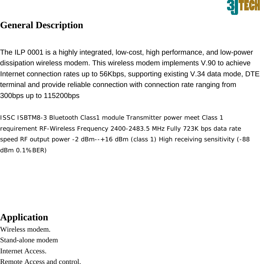 General Description   The ILP 0001 is a highly integrated, low-cost, high performance, and low-power dissipation wireless modem. This wireless modem implements V.90 to achieve Internet connection rates up to 56Kbps, supporting existing V.34 data mode, DTE terminal and provide reliable connection with connection rate ranging from 300bps up to 115200bps   ISSC ISBTM8-3 Bluetooth Class1 module Transmitter power meet Class 1 requirement RF-Wireless Frequency 2400-2483.5 MHz Fully 723K bps data rate speed RF output power -2 dBm--+16 dBm (class 1) High receiving sensitivity (-88 dBm 0.1%BER)  Application   Wireless modem. Stand-alone modem Internet Access.   Remote Access and control.            