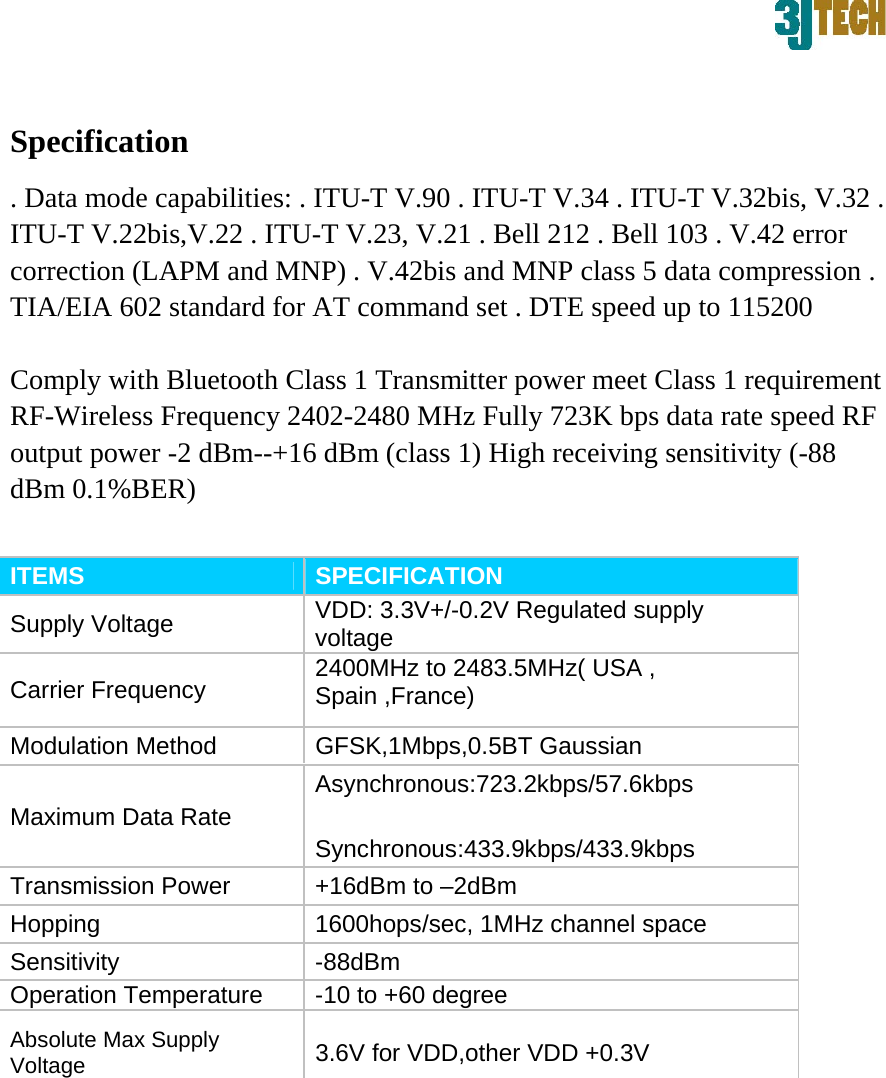  Specification   . Data mode capabilities: . ITU-T V.90 . ITU-T V.34 . ITU-T V.32bis, V.32 . ITU-T V.22bis,V.22 . ITU-T V.23, V.21 . Bell 212 . Bell 103 . V.42 error correction (LAPM and MNP) . V.42bis and MNP class 5 data compression . TIA/EIA 602 standard for AT command set . DTE speed up to 115200   Comply with Bluetooth Class 1 Transmitter power meet Class 1 requirement RF-Wireless Frequency 2402-2480 MHz Fully 723K bps data rate speed RF output power -2 dBm--+16 dBm (class 1) High receiving sensitivity (-88 dBm 0.1%BER)   ITEMS   SPECIFICATION   Supply Voltage    VDD: 3.3V+/-0.2V Regulated supply voltage  Carrier Frequency    2400MHz to 2483.5MHz( USA , Spain ,France)   Modulation Method    GFSK,1Mbps,0.5BT Gaussian    Asynchronous:723.2kbps/57.6kbps  Maximum Data Rate      Synchronous:433.9kbps/433.9kbps  Transmission Power    +16dBm to &ndash;2dBm   Hopping    1600hops/sec, 1MHz channel space   Sensitivity   -88dBm  Operation Temperature    -10 to +60 degree   Absolute Max Supply Voltage   3.6V for VDD,other VDD +0.3V      