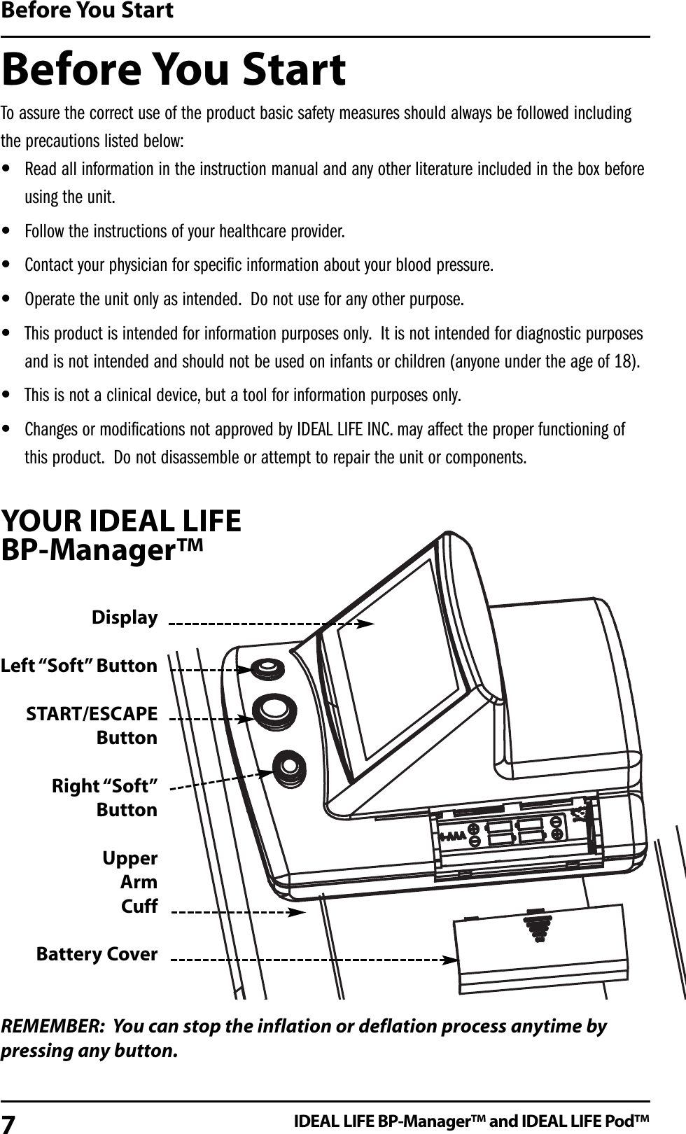 Before You StartTo assure the correct use of the product basic safety measures should always be followed includingthe precautions listed below:&bull;Read all information in the instruction manual and any other literature included in the box beforeusing the unit.&bull;Follow the instructions of your healthcare provider.&bull;Contact your physician for specific information about your blood pressure.&bull;Operate the unit only as intended. Do not use for any other purpose.&bull;This product is intended for information purposes only. It is not intended for diagnostic purposesand is not intended and should not be used on infants or children (anyone under the age of 18).&bull;This is not a clinical device, but a tool for information purposes only.&bull;Changes or modifications not approved by IDEAL LIFE INC. may affect the proper functioning ofthis product. Do not disassemble or attempt to repair the unit or components.YOUR IDEAL LIFE BP-Manager&trade;REMEMBER: You can stop the inflation or deflation process anytime bypressing any button.Before You StartIDEAL LIFE BP-Manager&trade; and IDEAL LIFE Pod&trade;7DisplayLeft &ldquo;Soft&rdquo; ButtonSTART/ESCAPE ButtonRight &ldquo;Soft&rdquo;ButtonUpperArm CuffBattery Cover