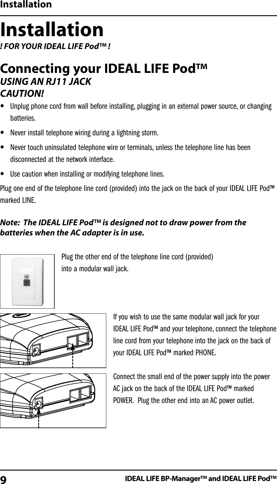Installation ! FOR YOUR IDEAL LIFE Pod&trade; ! Connecting your IDEAL LIFE Pod&trade;USING AN RJ11 JACKCAUTION!  &bull;Unplug phone cord from wall before installing, plugging in an external power source, or changingbatteries.&bull;Never install telephone wiring during a lightning storm.&bull;Never touch uninsulated telephone wire or terminals, unless the telephone line has beendisconnected at the network interface.&bull;Use caution when installing or modifying telephone lines.Plug one end of the telephone line cord (provided) into the jack on the back of your IDEAL LIFE Pod&trade;marked LINE.Note: The IDEAL LIFE Pod&trade; is designed not to draw power from thebatteries when the AC adapter is in use.Plug the other end of the telephone line cord (provided) into a modular wall jack.If you wish to use the same modular wall jack for yourIDEAL LIFE Pod&trade; and your telephone, connect the telephoneline cord from your telephone into the jack on the back ofyour IDEAL LIFE Pod&trade; marked PHONE.Connect the small end of the power supply into the powerAC jack on the back of the IDEAL LIFE Pod&trade; markedPOWER. Plug the other end into an AC power outlet.InstallationIDEAL LIFE BP-Manager&trade; and IDEAL LIFE Pod&trade;9