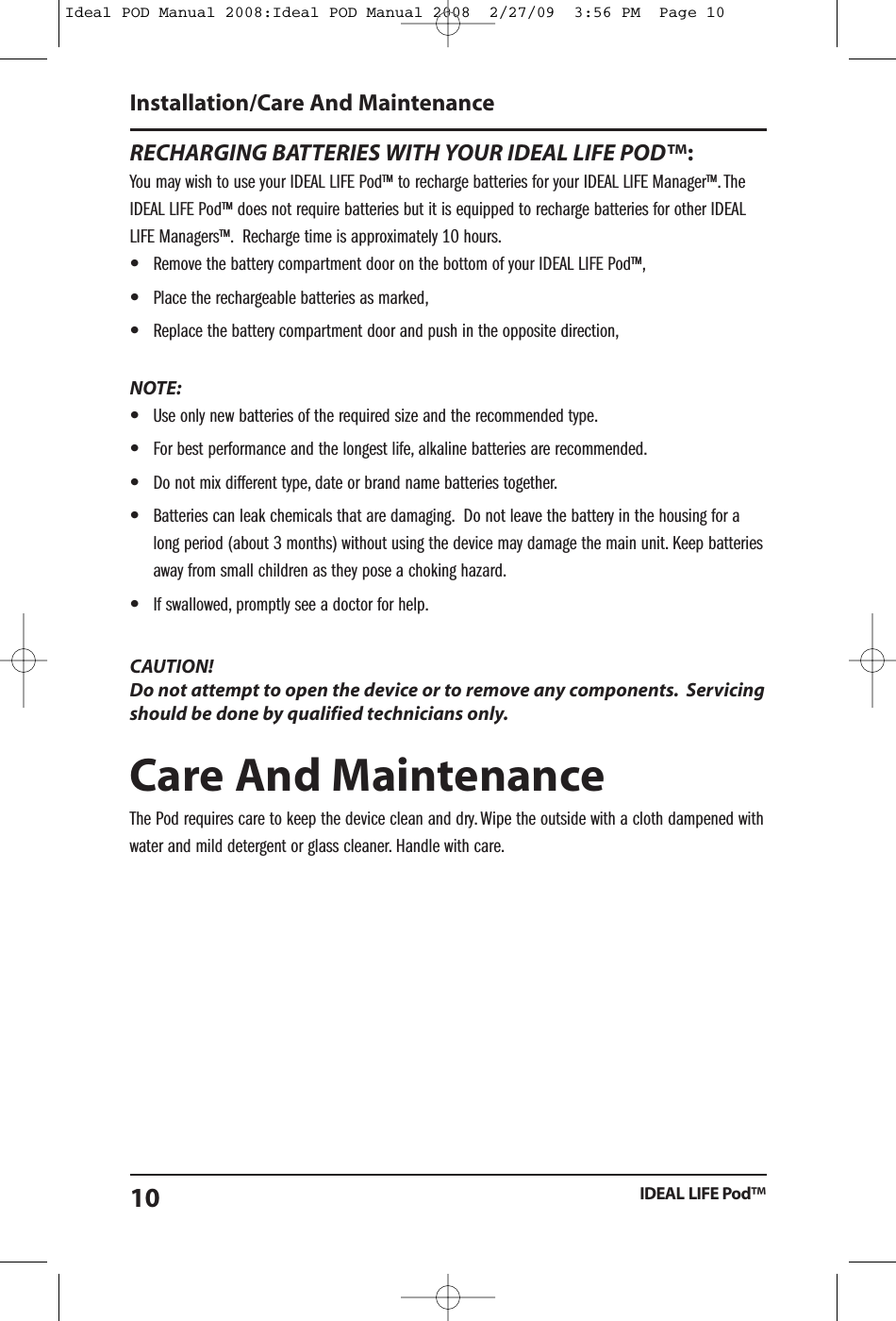 RECHARGING BATTERIES WITH YOUR IDEAL LIFE POD&trade;:You may wish to use your IDEAL LIFE Pod&trade; to recharge batteries for your IDEAL LIFE Manager&trade;. TheIDEAL LIFE Pod&trade; does not require batteries but it is equipped to recharge batteries for other IDEALLIFE Managers&trade;. Recharge time is approximately 10 hours.&bull;Remove the battery compartment door on the bottom of your IDEAL LIFE Pod&trade;,&bull;Place the rechargeable batteries as marked,&bull;Replace the battery compartment door and push in the opposite direction,NOTE:&bull;Use only new batteries of the required size and the recommended type.&bull;For best performance and the longest life, alkaline batteries are recommended.&bull;Do not mix different type, date or brand name batteries together.&bull;Batteries can leak chemicals that are damaging. Do not leave the battery in the housing for along period (about 3 months) without using the device may damage the main unit. Keep batteriesaway from small children as they pose a choking hazard.&bull;If swallowed, promptly see a doctor for help.CAUTION!Do not attempt to open the device or to remove any components. Servicingshould be done by qualified technicians only.Care And MaintenanceThe Pod requires care to keep the device clean and dry. Wipe the outside with a cloth dampened withwater and mild detergent or glass cleaner. Handle with care.Installation/Care And MaintenanceIDEAL LIFE Pod&trade;10Ideal POD Manual 2008:Ideal POD Manual 2008  2/27/09  3:56 PM  Page 10