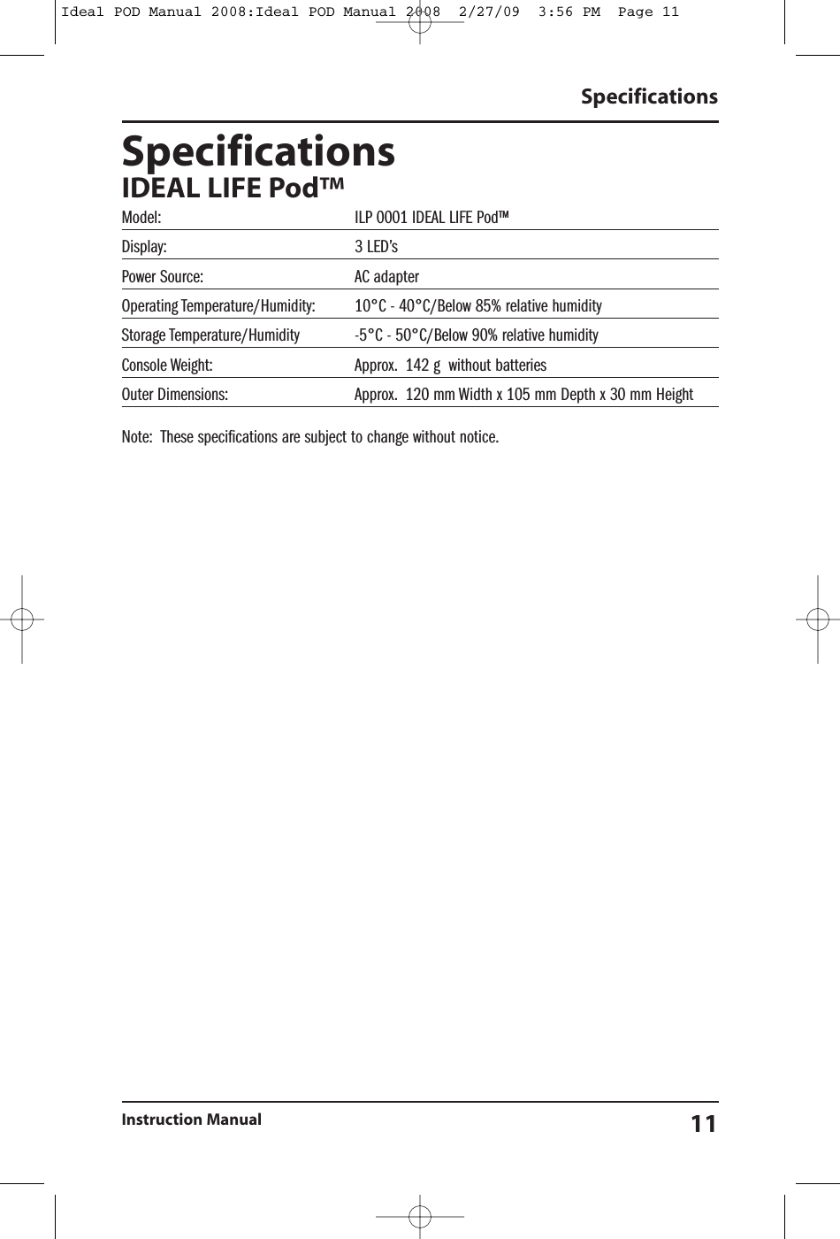 SpecificationsIDEAL LIFE Pod&trade;Model: ILP 0001 IDEAL LIFE Pod&trade;Display: 3 LED&rsquo;sPower Source: AC adapterOperating Temperature/Humidity: 10&deg;C - 40&deg;C/Below 85% relative humidityStorage Temperature/Humidity -5&deg;C - 50&deg;C/Below 90% relative humidityConsole Weight: Approx. 142 g without batteriesOuter Dimensions: Approx. 120 mm Width x 105 mm Depth x 30 mm HeightNote: These specifications are subject to change without notice.SpecificationsInstruction Manual 11Ideal POD Manual 2008:Ideal POD Manual 2008  2/27/09  3:56 PM  Page 11