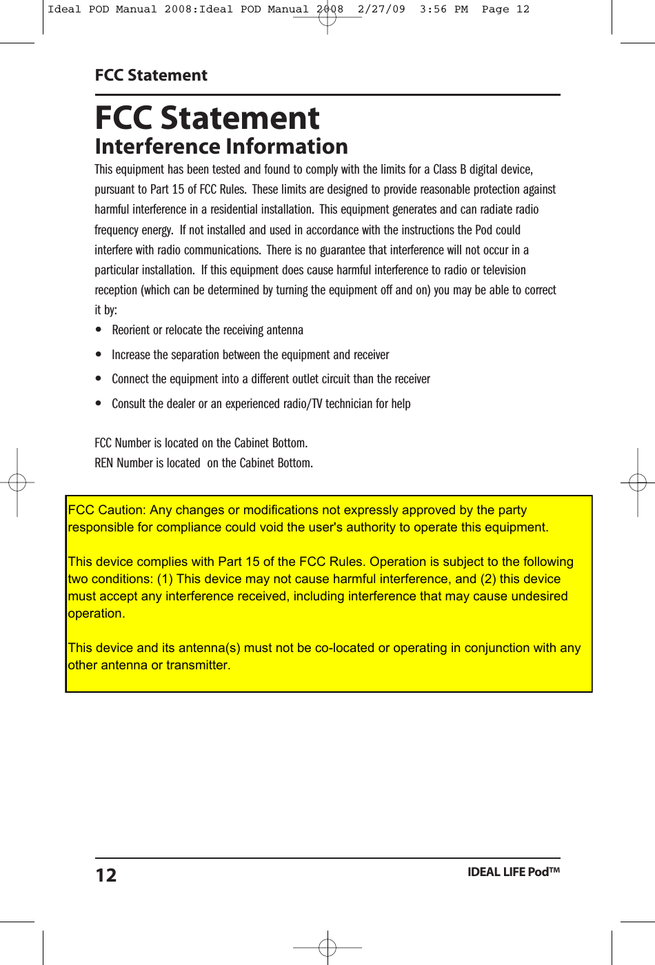 Ideal POD Manual 2008:Ideal POD Manual 2008  2/27/09  3:56 PM  Page 12FCC StatementFCC StatementInterference InformationThis equipment has been tested and found to comply with the limits for a Class B digital device,pursuant to Part 15 of FCC Rules. These limits are designed to provide reasonable protection againstharmful interference in a residential installation. This equipment generates and can radiate radiofrequency energy. If not installed and used in accordance with the instructions the Pod couldinterfere with radio communications. There is no guarantee that interference will not occur in aparticular installation. If this equipment does cause harmful interference to radio or televisionreception (which can be determined by turning the equipment off and on) you may be able to correctit by:&bull;  Reorient or relocate the receiving antenna&bull;  Increase the separation between the equipment and receiver&bull;  Connect the equipment into a different outlet circuit than the receiver&bull;  Consult the dealer or an experienced radio/TV technician for helpFCC Number is located on the Cabinet Bottom.REN Number is located on the Cabinet Bottom.IDEAL LIFE Pod&trade;12FCC Caution: Any changes or modifications not expressly approved by the party responsible for compliance could void the user's authority to operate this equipment.This device complies with Part 15 of the FCC Rules. Operation is subject to the following two conditions: (1) This device may not cause harmful interference, and (2) this device must accept any interference received, including interference that may cause undesired operation.This device and its antenna(s) must not be co-located or operating in conjunction with any other antenna or transmitter.