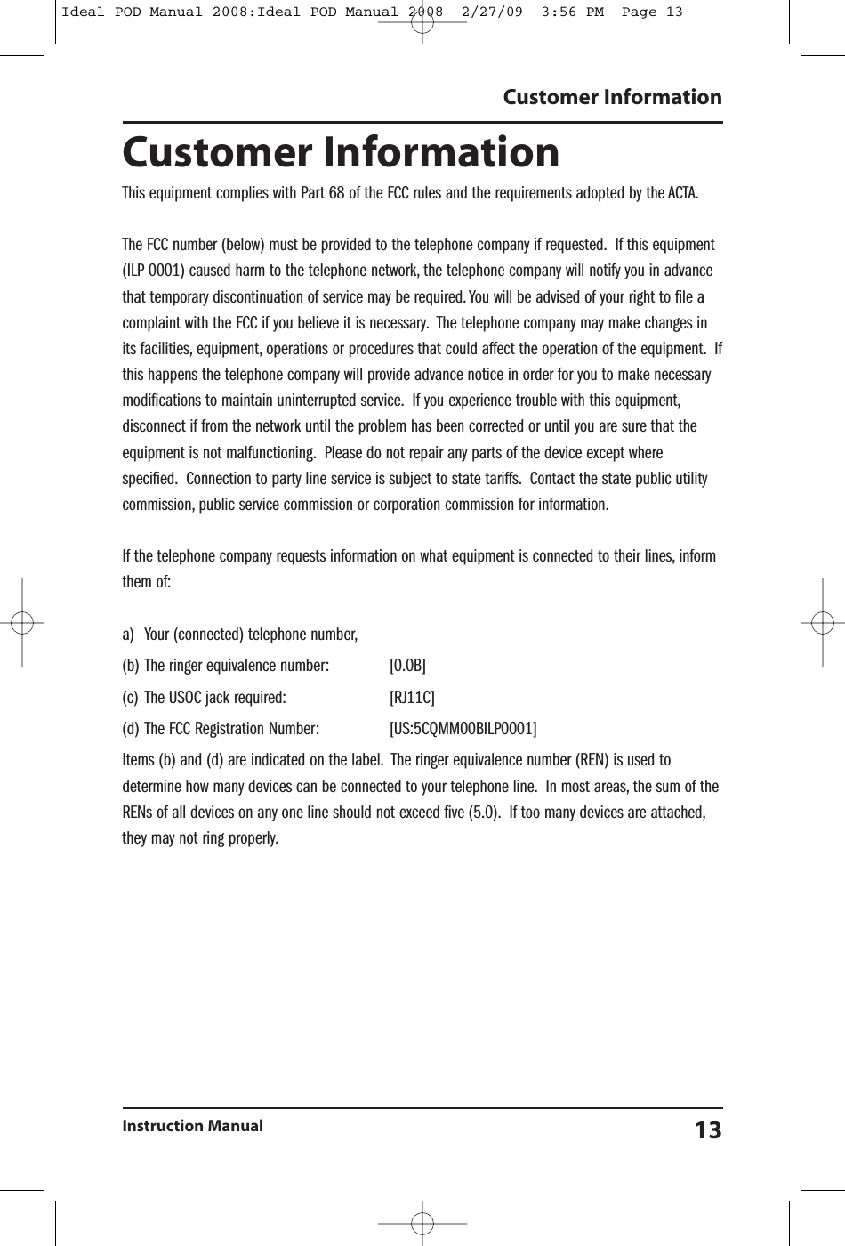 Customer InformationThis equipment complies with Part 68 of the FCC rules and the requirements adopted by the ACTA.The FCC number (below) must be provided to the telephone company if requested. If this equipment(ILP 0001) caused harm to the telephone network, the telephone company will notify you in advancethat temporary discontinuation of service may be required. You will be advised of your right to file acomplaint with the FCC if you believe it is necessary. The telephone company may make changes inits facilities, equipment, operations or procedures that could affect the operation of the equipment. Ifthis happens the telephone company will provide advance notice in order for you to make necessarymodifications to maintain uninterrupted service. If you experience trouble with this equipment,disconnect if from the network until the problem has been corrected or until you are sure that theequipment is not malfunctioning. Please do not repair any parts of the device except wherespecified. Connection to party line service is subject to state tariffs. Contact the state public utilitycommission, public service commission or corporation commission for information.If the telephone company requests information on what equipment is connected to their lines, informthem of:a) Your (connected) telephone number,(b) The ringer equivalence number: [0.0B](c) The USOC jack required: [RJ11C](d) The FCC Registration Number: [US:5CQMM00BILP0001]Items (b) and (d) are indicated on the label. The ringer equivalence number (REN) is used todetermine how many devices can be connected to your telephone line. In most areas, the sum of theRENs of all devices on any one line should not exceed five (5.0). If too many devices are attached,they may not ring properly.Customer InformationInstruction Manual 13Ideal POD Manual 2008:Ideal POD Manual 2008  2/27/09  3:56 PM  Page 13
