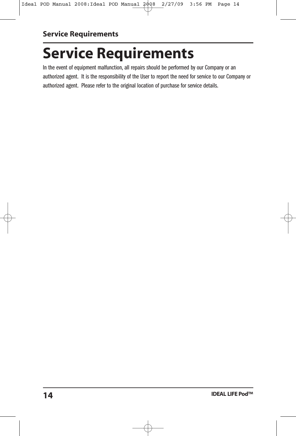 Service RequirementsIn the event of equipment malfunction, all repairs should be performed by our Company or anauthorized agent. It is the responsibility of the User to report the need for service to our Company orauthorized agent. Please refer to the original location of purchase for service details.Service RequirementsIDEAL LIFE Pod&trade;14Ideal POD Manual 2008:Ideal POD Manual 2008  2/27/09  3:56 PM  Page 14