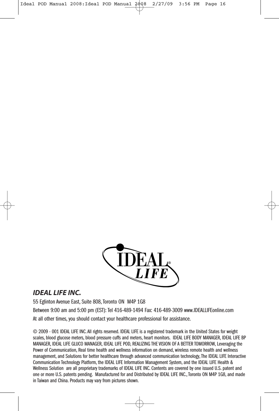 &copy; 2009 - 001 IDEAL LIFE INC. All rights reserved. IDEAL LIFE is a registered trademark in the United States for weightscales, blood glucose meters, blood pressure cuffs and meters, heart monitors. IDEAL LIFE BODY MANAGER, IDEAL LIFE BPMANAGER, IDEAL LIFE GLUCO MANAGER, IDEAL LIFE POD, REALIZING THE VISION OF A BETTER TOMORROW, Leveraging thePower of Communication, Real time health and wellness information on demand, wireless remote health and wellnessmanagement, and Solutions for better healthcare through advanced communication technology, The IDEAL LIFE InteractiveCommunication Technology Platform, the IDEAL LIFE Information Management System, and the IDEAL LIFE Health &amp;Wellness Solution are all proprietary trademarks of IDEAL LIFE INC. Contents are covered by one issued U.S. patent andone or more U.S. patents pending. Manufactured for and Distributed by IDEAL LIFE INC., Toronto ON M4P 1G8, and madein Taiwan and China. Products may vary from pictures shown.IDEAL LIFE INC.55 Eglinton Avenue East, Suite 808, Toronto ON M4P 1G8Between 9:00 am and 5:00 pm (EST): Tel 416-489-1494 Fax: 416-489-3009 www.IDEALLIFEonline.comAt all other times, you should contact your healthcare professional for assistance.Ideal POD Manual 2008:Ideal POD Manual 2008  2/27/09  3:56 PM  Page 16