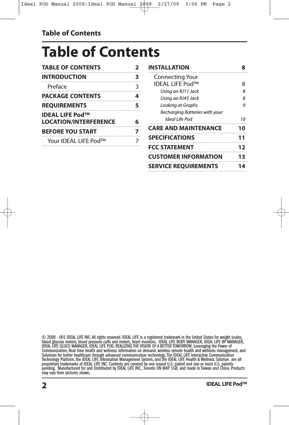 Table of ContentsIDEAL LIFE Pod&trade;2Table of Contents&copy; 2009 - 001 IDEAL LIFE INC. All rights reserved. IDEAL LIFE is a registered trademark in the United States for weight scales,blood glucose meters, blood pressure cuffs and meters, heart monitors. IDEAL LIFE BODY MANAGER, IDEAL LIFE BP MANAGER,IDEAL LIFE GLUCO MANAGER, IDEAL LIFE POD, REALIZING THE VISION OF A BETTER TOMORROW, Leveraging the Power ofCommunication, Real time health and wellness information on demand, wireless remote health and wellness management, andSolutions for better healthcare through advanced communication technology, The IDEAL LIFE Interactive CommunicationTechnology Platform, the IDEAL LIFE Information Management System, and the IDEAL LIFE Health &amp; Wellness Solution are allproprietary trademarks of IDEAL LIFE INC. Contents are covered by one issued U.S. patent and one or more U.S. patentspending. Manufactured for and Distributed by IDEAL LIFE INC., Toronto ON M4P 1G8, and made in Taiwan and China. Productsmay vary from pictures shown.TABLE OF CONTENTS 2INTRODUCTION 3Preface 3PACKAGE CONTENTS 4REQUIREMENTS 5IDEAL LIFE Pod&trade;LOCATION/INTERFERENCE 6BEFORE YOU START 7Your IDEAL LIFE Pod&trade; 7INSTALLATION 8Connecting YourIDEAL LIFE Pod&trade; 8Using an RJ11 Jack 8Using an RJ45 Jack 8Looking at Graphs 9Recharging Batteries with yourIdeal Life Pod 10CARE AND MAINTENANCE 10SPECIFICATIONS 11FCC STATEMENT 12CUSTOMER INFORMATION 13SERVICE REQUIREMENTS 14Ideal POD Manual 2008:Ideal POD Manual 2008  2/27/09  3:56 PM  Page 2