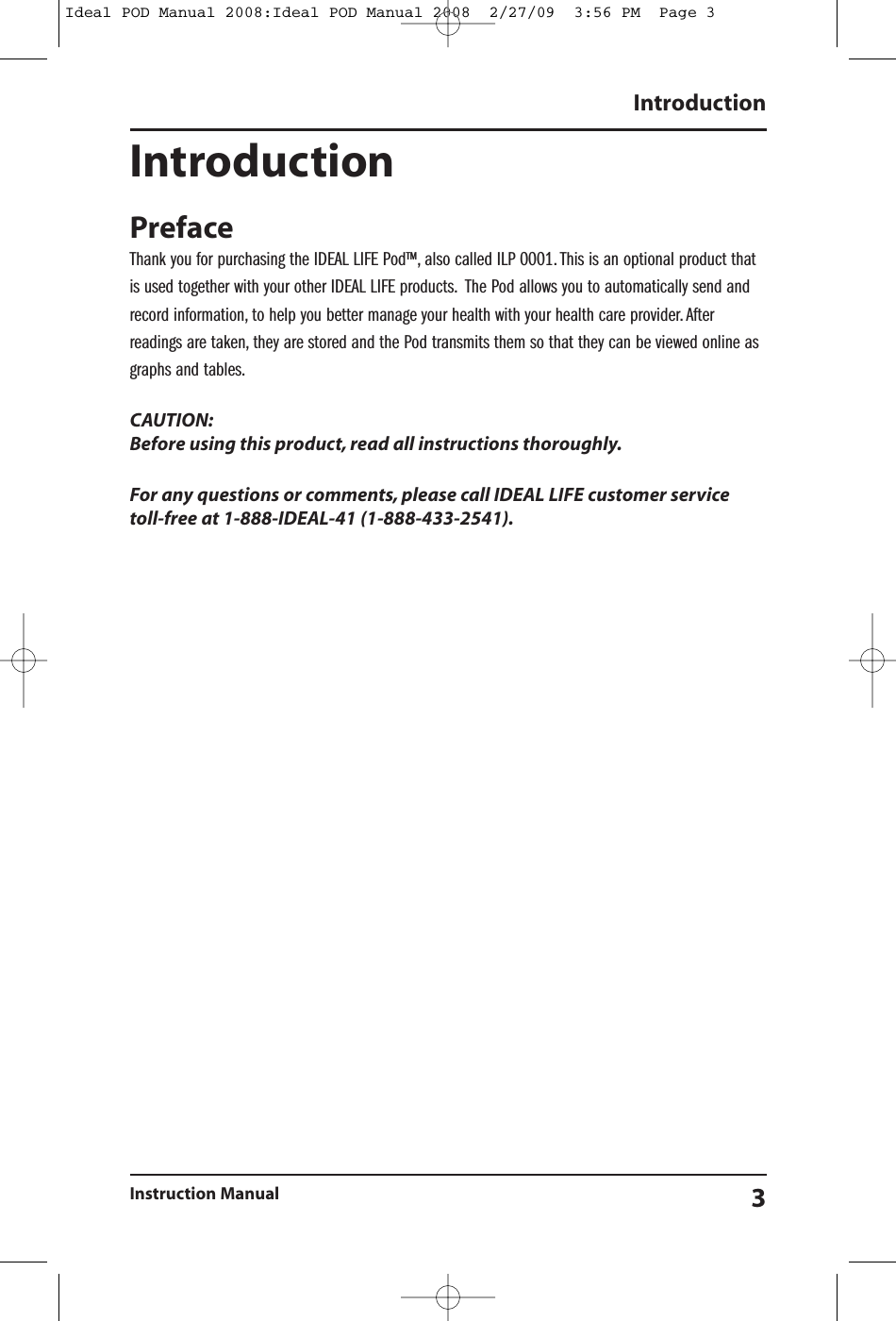 IntroductionPrefaceThank you for purchasing the IDEAL LIFE Pod&trade;, also called ILP 0001. This is an optional product thatis used together with your other IDEAL LIFE products. The Pod allows you to automatically send andrecord information, to help you better manage your health with your health care provider. Afterreadings are taken, they are stored and the Pod transmits them so that they can be viewed online asgraphs and tables.CAUTION:Before using this product, read all instructions thoroughly.For any questions or comments, please call IDEAL LIFE customer servicetoll-free at 1-888-IDEAL-41 (1-888-433-2541).IntroductionInstruction Manual 3Ideal POD Manual 2008:Ideal POD Manual 2008  2/27/09  3:56 PM  Page 3