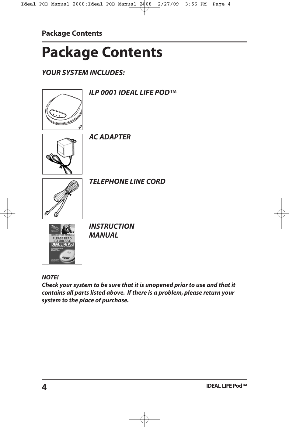 NOTE!Check your system to be sure that it is unopened prior to use and that itcontains all parts listed above. If there is a problem, please return yoursystem to the place of purchase.Package ContentsYOUR SYSTEM INCLUDES:Package ContentsIDEAL LIFE Pod&trade;4ILP 0001 IDEAL LIFE POD&trade;AC ADAPTERTELEPHONE LINE CORDINSTRUCTIONMANUALIdeal POD Manual 2008:Ideal POD Manual 2008  2/27/09  3:56 PM  Page 4
