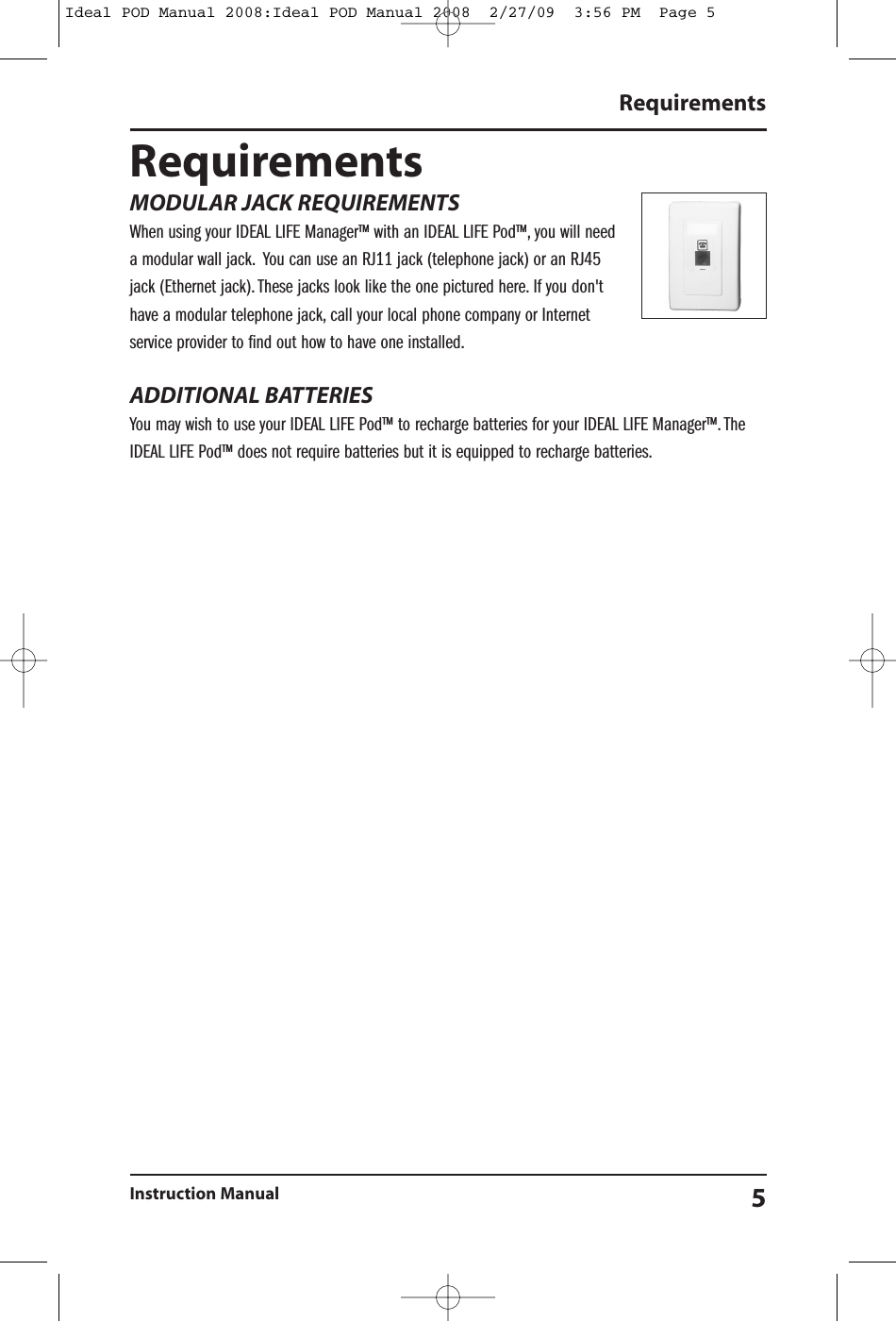 RequirementsInstruction Manual 5RequirementsMODULAR JACK REQUIREMENTSWhen using your IDEAL LIFE Manager&trade; with an IDEAL LIFE Pod&trade;, you will needa modular wall jack. You can use an RJ11 jack (telephone jack) or an RJ45jack (Ethernet jack). These jacks look like the one pictured here. If you don'thave a modular telephone jack, call your local phone company or Internetservice provider to find out how to have one installed.ADDITIONAL BATTERIESYou may wish to use your IDEAL LIFE Pod&trade; to recharge batteries for your IDEAL LIFE Manager&trade;. TheIDEAL LIFE Pod&trade; does not require batteries but it is equipped to recharge batteries.Ideal POD Manual 2008:Ideal POD Manual 2008  2/27/09  3:56 PM  Page 5