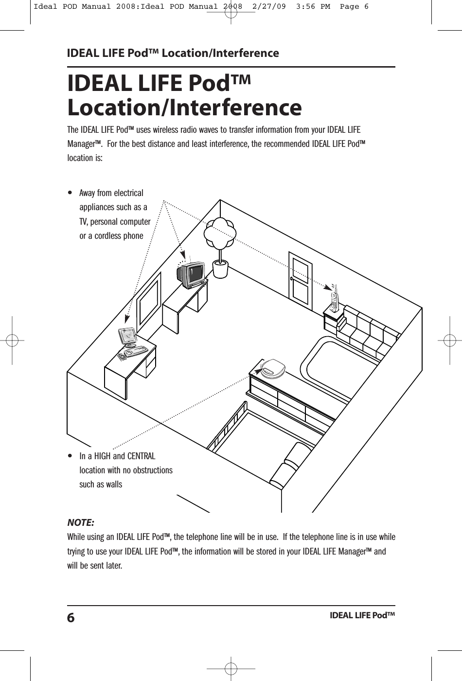 IDEAL LIFE Pod&trade;Location/InterferenceThe IDEAL LIFE Pod&trade; uses wireless radio waves to transfer information from your IDEAL LIFEManager&trade;. For the best distance and least interference, the recommended IDEAL LIFE Pod&trade;location is:NOTE:While using an IDEAL LIFE Pod&trade;, the telephone line will be in use. If the telephone line is in use whiletrying to use your IDEAL LIFE Pod&trade;, the information will be stored in your IDEAL LIFE Manager&trade; andwill be sent later.IDEAL LIFE Pod&trade; Location/InterferenceIDEAL LIFE Pod&trade;6&bull;In a HIGH and CENTRALlocation with no obstructionssuch as walls&bull;Away from electricalappliances such as aTV, personal computeror a cordless phoneIdeal POD Manual 2008:Ideal POD Manual 2008  2/27/09  3:56 PM  Page 6