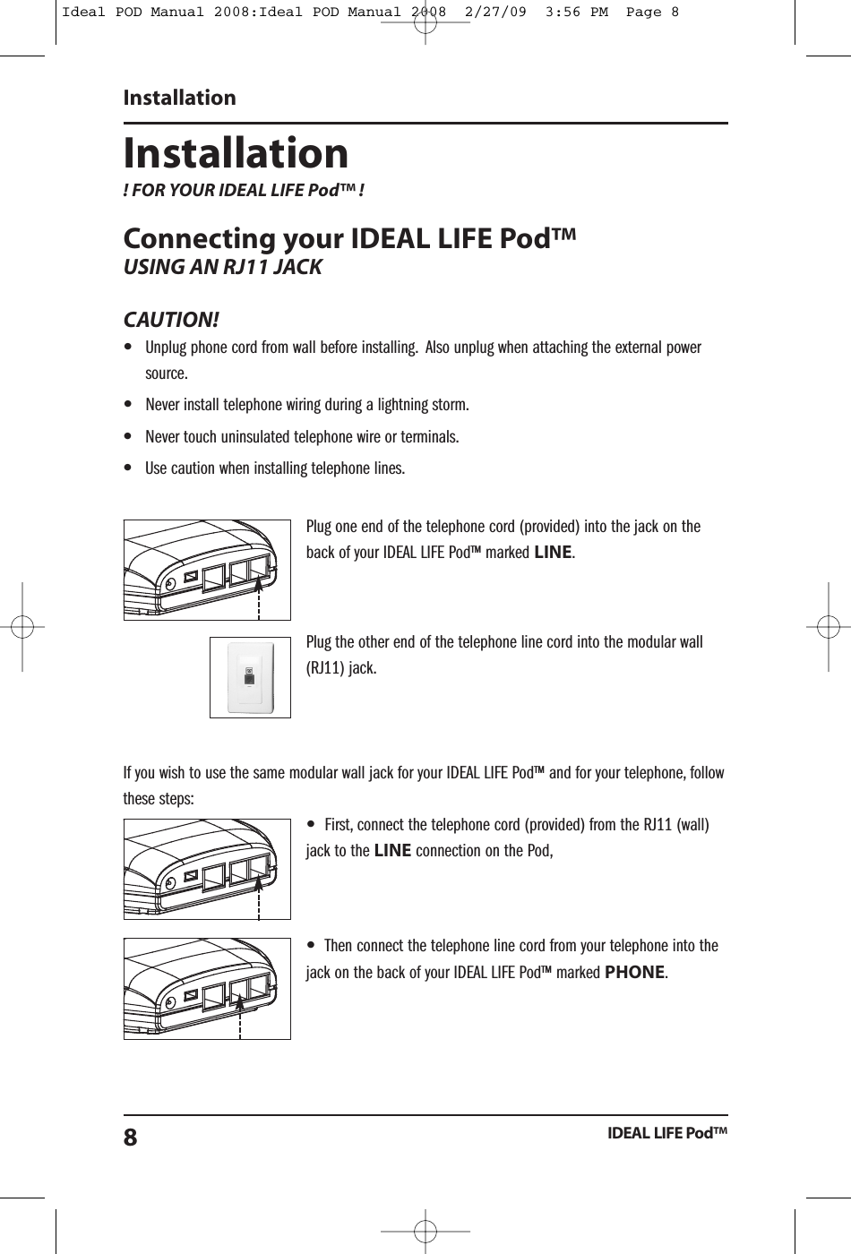 Installation! FOR YOUR IDEAL LIFE Pod&trade; !Connecting your IDEAL LIFE Pod&trade;USING AN RJ11 JACKCAUTION!&bull;Unplug phone cord from wall before installing. Also unplug when attaching the external powersource.&bull;Never install telephone wiring during a lightning storm.&bull;Never touch uninsulated telephone wire or terminals.&bull;Use caution when installing telephone lines.Plug one end of the telephone cord (provided) into the jack on theback of your IDEAL LIFE Pod&trade; marked LINE.Plug the other end of the telephone line cord into the modular wall(RJ11) jack.If you wish to use the same modular wall jack for your IDEAL LIFE Pod&trade; and for your telephone, followthese steps:&bull;First, connect the telephone cord (provided) from the RJ11 (wall)jack to the LINE connection on the Pod,&bull;Then connect the telephone line cord from your telephone into thejack on the back of your IDEAL LIFE Pod&trade; marked PHONE.InstallationIDEAL LIFE Pod&trade;8Ideal POD Manual 2008:Ideal POD Manual 2008  2/27/09  3:56 PM  Page 8