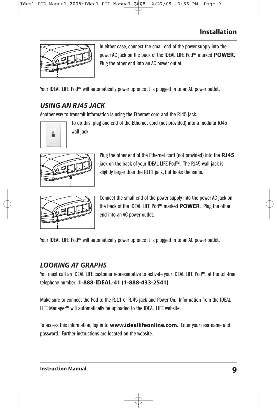 In either case, connect the small end of the power supply into thepower AC jack on the back of the IDEAL LIFE Pod&trade; marked POWER.Plug the other end into an AC power outlet.Your IDEAL LIFE Pod&trade; will automatically power up once it is plugged in to an AC power outlet.USING AN RJ45 JACKAnother way to transmit information is using the Ethernet cord and the RJ45 jack.To do this, plug one end of the Ethernet cord (not provided) into a modular RJ45wall jack.Plug the other end of the Ethernet cord (not provided) into the RJ45jack on the back of your IDEAL LIFE Pod&trade;. The RJ45 wall jack isslightly larger than the RJ11 jack, but looks the same.Connect the small end of the power supply into the power AC jack onthe back of the IDEAL LIFE Pod&trade; marked POWER. Plug the otherend into an AC power outlet.Your IDEAL LIFE Pod&trade; will automatically power up once it is plugged in to an AC power outlet.LOOKING AT GRAPHSYou must call an IDEAL LIFE customer representative to activate your IDEAL LIFE Pod&trade;, at the toll-freetelephone number: 1-888-IDEAL-41 (1-888-433-2541).Make sure to connect the Pod to the RJ11 or RJ45 jack and Power On. Information from the IDEALLIFE Manager&trade; will automatically be uploaded to the IDEAL LIFE website.To access this information, log in to www.ideallifeonline.com. Enter your user name andpassword. Further instructions are located on the website.InstallationInstruction Manual 9Ideal POD Manual 2008:Ideal POD Manual 2008  2/27/09  3:56 PM  Page 9