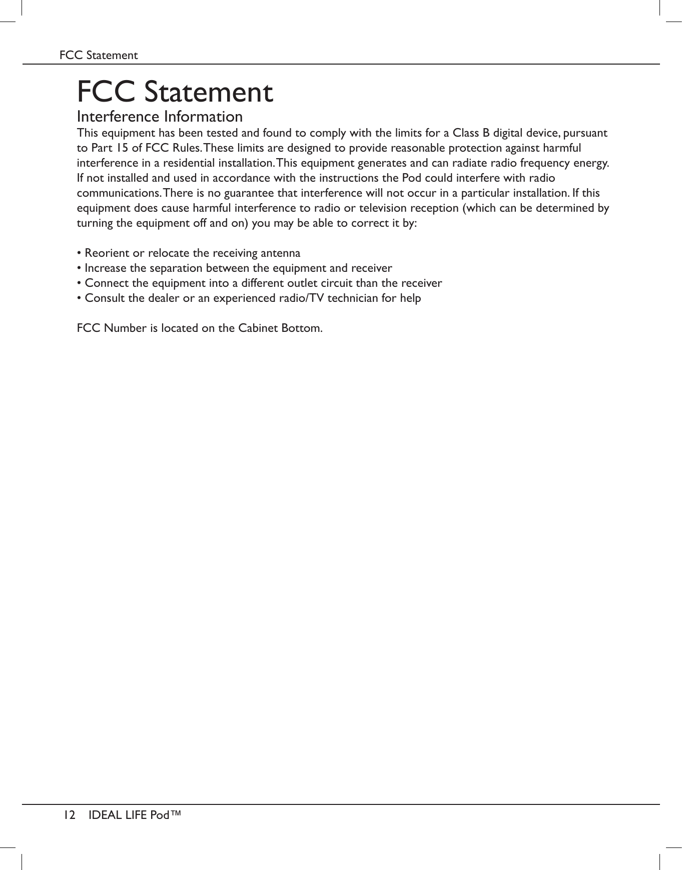 12IDEAL LIFE Pod&trade;FCC StatementFCC StatementInterference InformationThis equipment has been tested and found to comply with the limits for a Class B digital device, pursuant to Part 15 of FCC Rules. These limits are designed to provide reasonable protection against harmful interference in a residential installation. This equipment generates and can radiate radio frequency energy. If not installed and used in accordance with the instructions the Pod could interfere with radio communications. There is no guarantee that interference will not occur in a particular installation. If this equipment does cause harmful interference to radio or television reception (which can be determined by turning the equipment off and on) you may be able to correct it by:&bull; Reorient or relocate the receiving antenna&bull; Increase the separation between the equipment and receiver&bull; Connect the equipment into a different outlet circuit than the receiver&bull; Consult the dealer or an experienced radio/TV technician for helpFCC Number is located on the Cabinet Bottom.