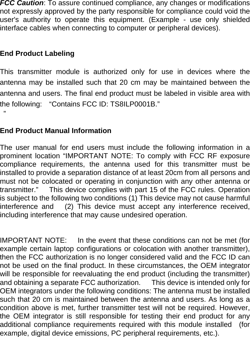  FCC Caution: To assure continued compliance, any changes or modifications not expressly approved by the party responsible for compliance could void the user's authority to operate this equipment. (Example - use only shielded interface cables when connecting to computer or peripheral devices).   End Product Labeling      This transmitter module is authorized only for use in devices where the antenna may be installed such that 20 cm may be maintained between the antenna and users. The final end product must be labeled in visible area with the following:    &ldquo;Contains FCC ID: TS8ILP0001B.&rdquo;  &rdquo;  End Product Manual Information      The user manual for end users must include the following information in a prominent location &ldquo;IMPORTANT NOTE: To comply with FCC RF exposure compliance requirements, the antenna used for this transmitter must be installed to provide a separation distance of at least 20cm from all persons and must not be colocated or operating in conjunction with any other antenna or transmitter.&rdquo;   This device complies with part 15 of the FCC rules. Operation is subject to the following two conditions (1) This device may not cause harmful interference and   (2) This device must accept any interference received, including interference that may cause undesired operation.   IMPORTANT NOTE:      In the event that these conditions can not be met (for example certain laptop configurations or colocation with another transmitter), then the FCC authorization is no longer considered valid and the FCC ID can not be used on the final product. In these circumstances, the OEM integrator will be responsible for reevaluating the end product (including the transmitter) and obtaining a separate FCC authorization.      This device is intended only for OEM integrators under the following conditions: The antenna must be installed such that 20 cm is maintained between the antenna and users. As long as a condition above is met, further transmitter test will not be required. However, the OEM integrator is still responsible for testing their end product for any  additional compliance requirements required with this module installed  (for example, digital device emissions, PC peripheral requirements, etc.).      