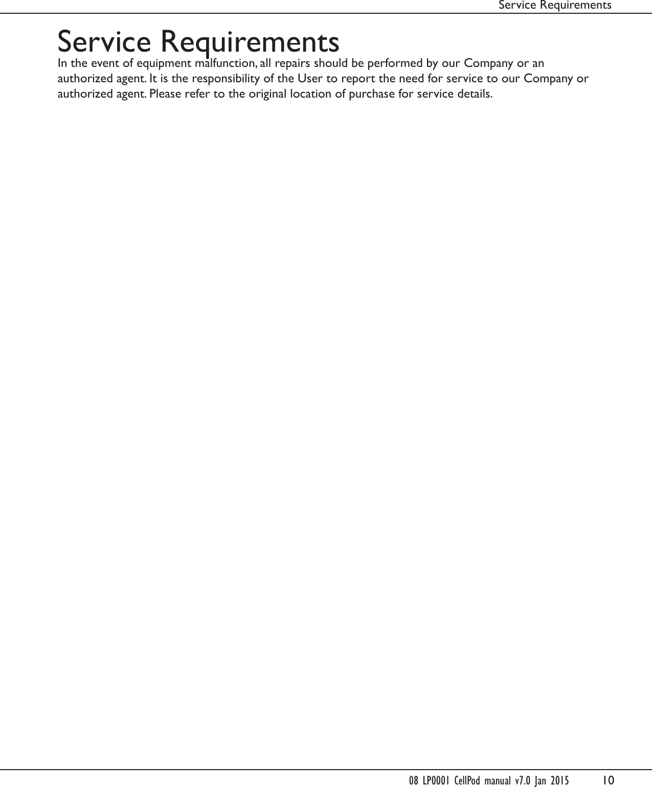 10Service RequirementsService RequirementsIn the event of equipment malfunction, all repairs should be performed by our Company or anauthorized agent. It is the responsibility of the User to report the need for service to our Company orauthorized agent. Please refer to the original location of purchase for service details.08 LP0001 CellPod manual v7.0 Jan 2015