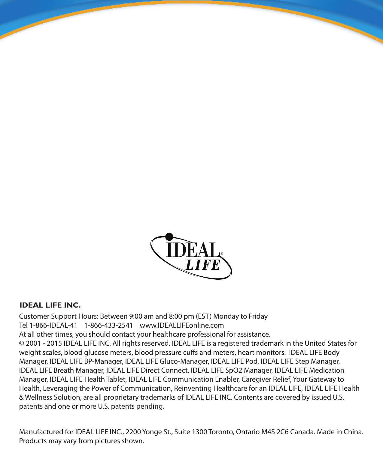 IDEAL LIFE INC.Customer Support Hours: Between 9:00 am and 8:00 pm (EST) Monday to FridayTel 1-866-IDEAL-41    1-866-433-2541    www.IDEALLIFEonline.comAt all other times, you should contact your healthcare professional for assistance.&copy; 2001 - 2015 IDEAL LIFE INC. All rights reserved. IDEAL LIFE is a registered trademark in the United States for Manager, IDEAL LIFE BP-Manager, IDEAL LIFE Gluco-Manager, IDEAL LIFE Pod, IDEAL LIFE Step Manager, IDEAL LIFE Breath Manager, IDEAL LIFE Direct Connect, IDEAL LIFE SpO2 Manager, IDEAL LIFE Medication Manager, IDEAL LIFE Health Tablet, IDEAL LIFE Communication Enabler, Caregiver Relief, Your Gateway to Health, Leveraging the Power of Communication, Reinventing Healthcare for an IDEAL LIFE, IDEAL LIFE Health &amp; Wellness Solution, are all proprietary trademarks of IDEAL LIFE INC. Contents are covered by issued U.S. patents and one or more U.S. patents pending.Manufactured for IDEAL LIFE INC., 2200 Yonge St., Suite 1300 Toronto, Ontario M4S 2C6 Canada. Made in China. Products may vary from pictures shown.