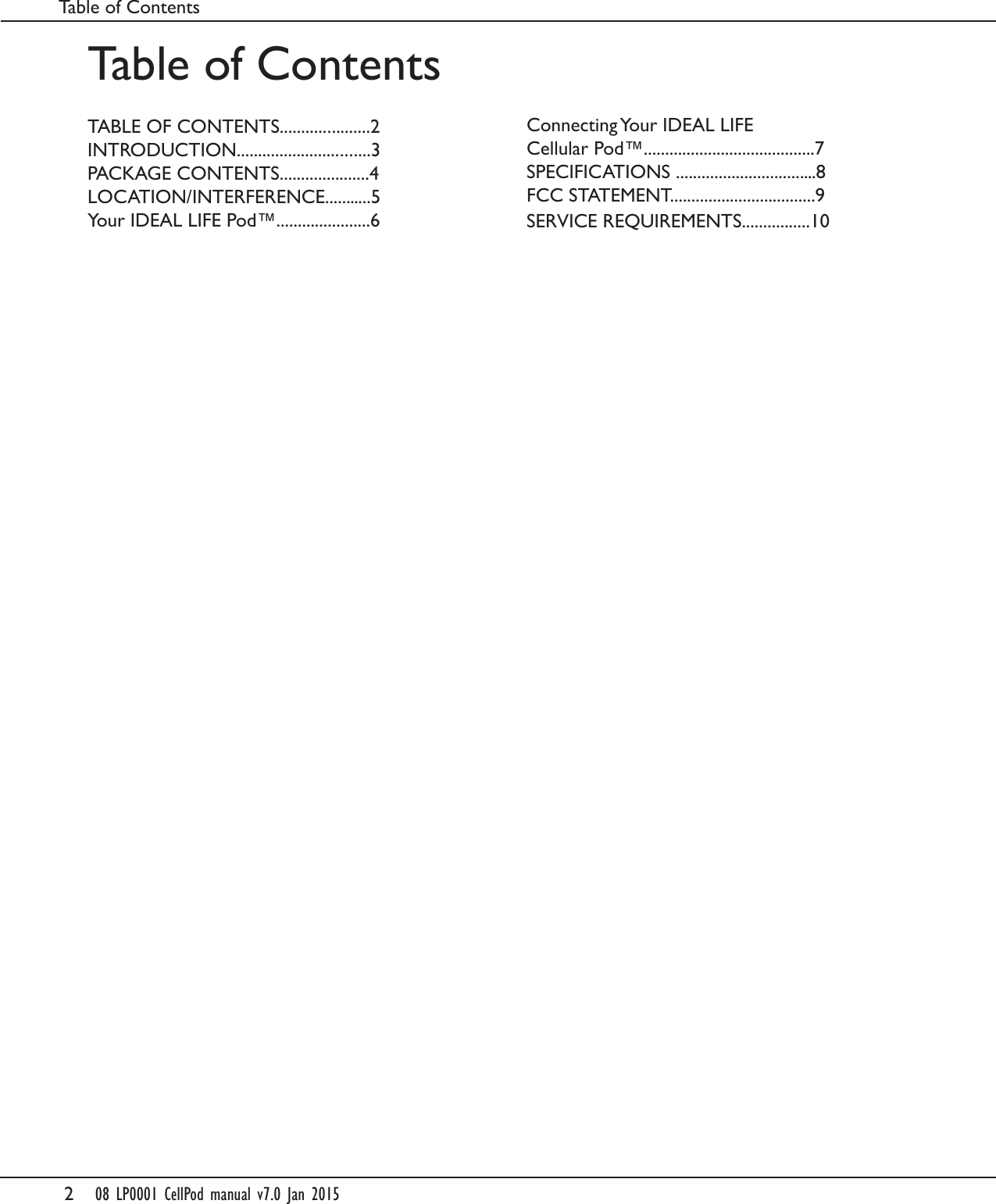 208 LP0001 CellPod manual v7.0 Jan 2015Table of ContentsTABLE OF CONTENTS.....................2INTRODUCTION...............................3PACKAGE CONTENTS.....................4LOCATION/INTERFERENCE...........5Your IDEAL LIFE Pod&trade;......................6Table of ContentsConnecting Your IDEAL LIFE Cellular Pod&trade;........................................7SPECIFICATIONS .................................8FCC STATEMENT..................................9SERVICE REQUIREMENTS................10