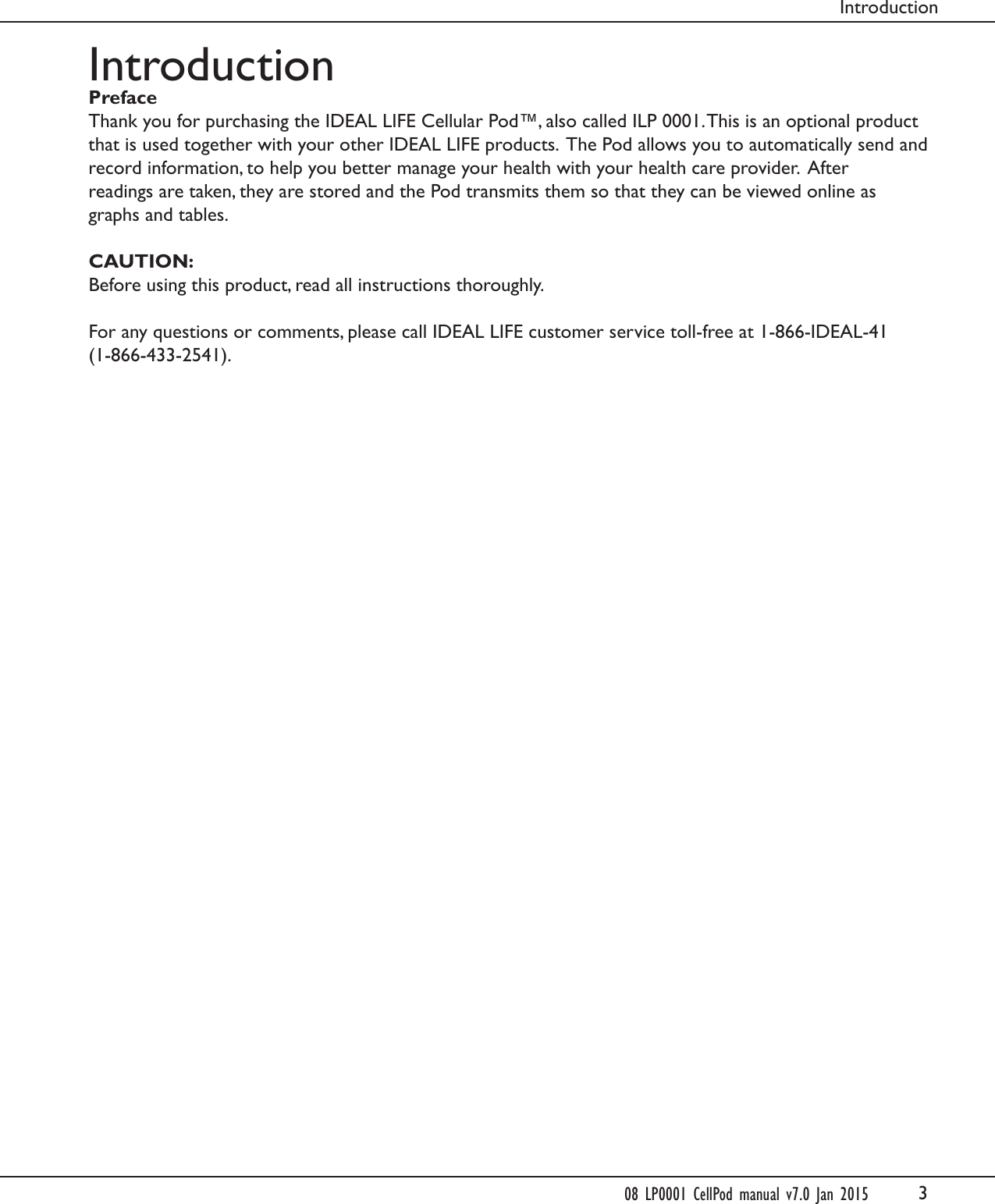 3IntroductionPrefaceThank you for purchasing the IDEAL LIFE Cellular Pod&trade;, also called ILP 0001. This is an optional product that is used together with your other IDEAL LIFE products.  The Pod allows you to automatically send andrecord information, to help you better manage your health with your health care provider.  Afterreadings are taken, they are stored and the Pod transmits them so that they can be viewed online asgraphs and tables.CAUTION:Before using this product, read all instructions thoroughly.For any questions or comments, please call IDEAL LIFE customer service toll-free at 1-866-IDEAL-41 (1-866-433-2541).Introduction08 LP0001 CellPod manual v7.0 Jan 2015