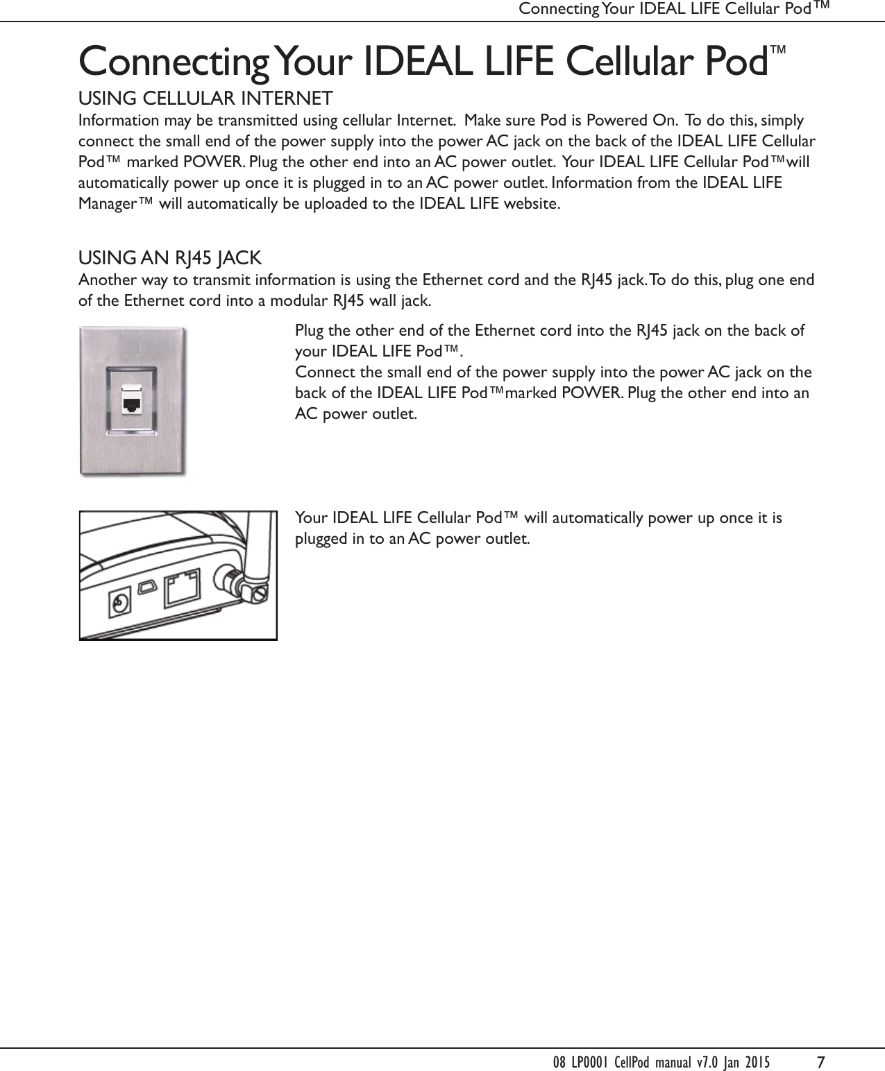 7Connecting Your IDEAL LIFE Cellular Pod&trade;USING CELLULAR INTERNETInformation may be transmitted using cellular Internet.  Make sure Pod is Powered On.  To do this, simply connect the small end of the power supply into the power AC jack on the back of the IDEAL LIFE Cellular Pod&trade; marked POWER. Plug the other end into an AC power outlet.  Your IDEAL LIFE Cellular Pod&trade;will automatically power up once it is plugged in to an AC power outlet. Information from the IDEAL LIFE Manager&trade; will automatically be uploaded to the IDEAL LIFE website. USING AN RJ45 JACKAnother way to transmit information is using the Ethernet cord and the RJ45 jack. To do this, plug one end of the Ethernet cord into a modular RJ45 wall jack.Plug the other end of the Ethernet cord into the RJ45 jack on the back of your IDEAL LIFE Pod&trade;. Connect the small end of the power supply into the power AC jack on the back of the IDEAL LIFE Pod&trade;marked POWER. Plug the other end into an AC power outlet.Your IDEAL LIFE Cellular Pod&trade; will automatically power up once it is plugged in to an AC power outlet.Connecting Your IDEAL LIFE Cellular Pod&trade; 08 LP0001 CellPod manual v7.0 Jan 2015