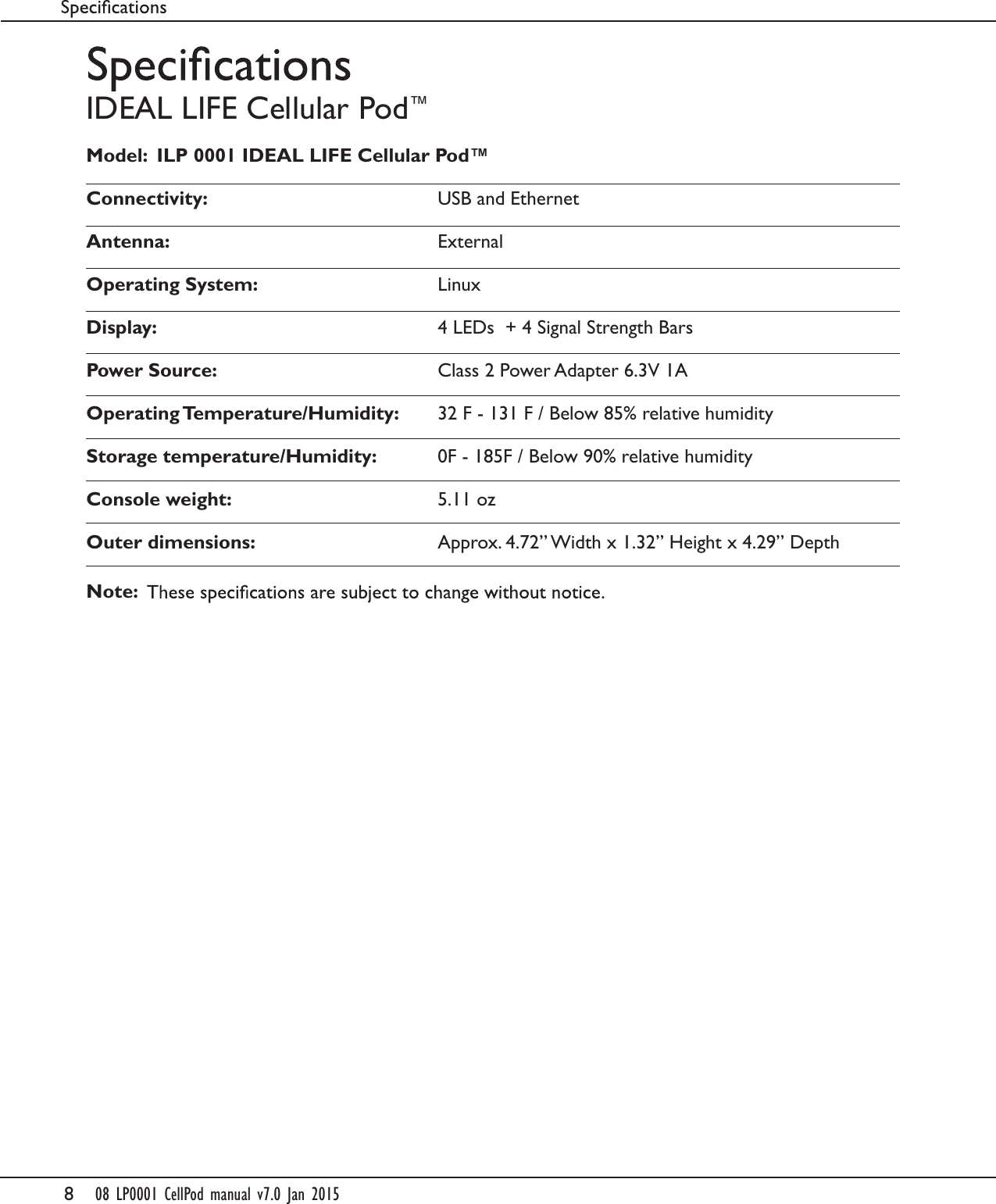 808 LP0001 CellPod manual v7.0 Jan 2015IDEAL LIFE Cellular Pod&trade;Model:  ILP 0001 IDEAL LIFE Cellular Pod&trade;Connectivity:  USB and EthernetAntenna:  ExternalOperating System:  LinuxDisplay:   4 LEDs  + 4 Signal Strength BarsPower Source:  Class 2 Power Adapter 6.3V 1AOperating Temperature/Humidity:  32 F - 131 F / Below 85% relative humidityStorage temperature/Humidity:   0F - 185F / Below 90% relative humidityConsole weight:   5.11 ozOuter dimensions:   Approx. 4.72&rdquo; Width x 1.32&rdquo; Height x 4.29&rdquo; DepthNote: