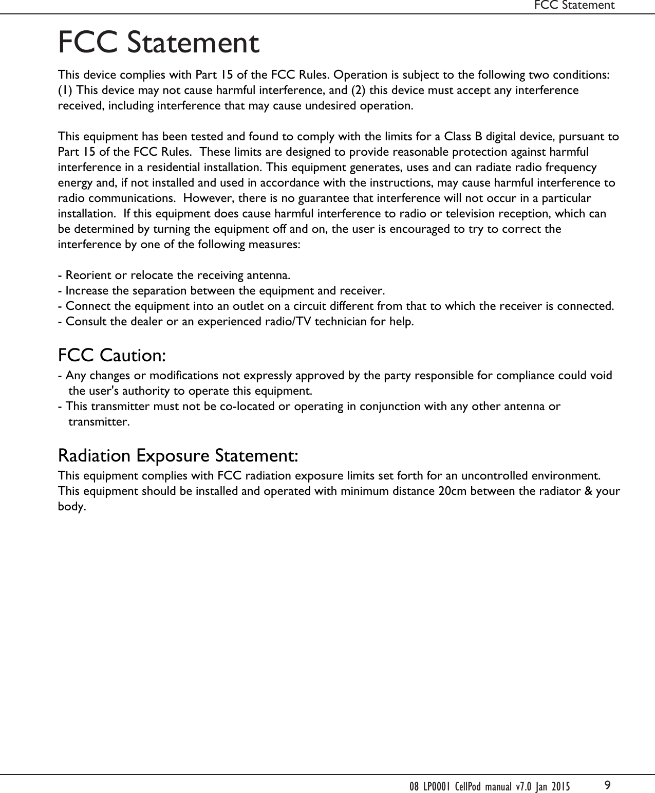 9FCC StatementFCC Statement08 LP0001 CellPod manual v7.0 Jan 2015This device complies with Part 15 of the FCC Rules. Operation is subject to the following two conditions: (1) This device may not cause harmful interference, and (2) this device must accept any interference received, including interference that may cause undesired operation. This equipment has been tested and found to comply with the limits for a Class B digital device, pursuant to Part 15 of the FCC Rules.  These limits are designed to provide reasonable protection against harmful interference in a residential installation. This equipment generates, uses and can radiate radio frequency energy and, if not installed and used in accordance with the instructions, may cause harmful interference to radio communications.  However, there is no guarantee that interference will not occur in a particular installation.  If this equipment does cause harmful interference to radio or television reception, which can be determined by turning the equipment off and on, the user is encouraged to try to correct the interference by one of the following measures: - Reorient or relocate the receiving antenna.- Increase the separation between the equipment and receiver.- Connect the equipment into an outlet on a circuit different from that to which the receiver is connected.- Consult the dealer or an experienced radio/TV technician for help. FCC Caution:- Any changes or modifications not expressly approved by the party responsible for compliance could void      the user's authority to operate this equipment.- This transmitter must not be co-located or operating in conjunction with any other antenna or      transmitter. Radiation Exposure Statement:This equipment complies with FCC radiation exposure limits set forth for an uncontrolled environment. This equipment should be installed and operated with minimum distance 20cm between the radiator &amp; your body.