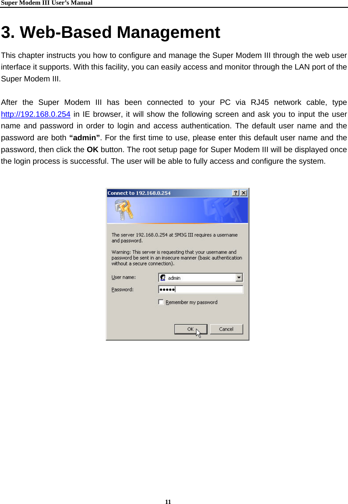   Super Modem IIIUser&rsquo;s Manual    11  3. Web-Based Management This chapter instructs you how to configure and manage the Super Modem III through the web user interface it supports. With this facility, you can easily access and monitor through the LAN port of the Super Modem III.  After the Super Modem III has been connected to your PC via RJ45 network cable, type     http://192.168.0.254 in IE browser, it will show the following screen and ask you to input the user name and password in order to login and access authentication. The default user name and the password are both &ldquo;admin&rdquo;. For the first time to use, please enter this default user name and the password, then click the OK button. The root setup page for Super Modem III will be displayed once the login process is successful. The user will be able to fully access and configure the system.    