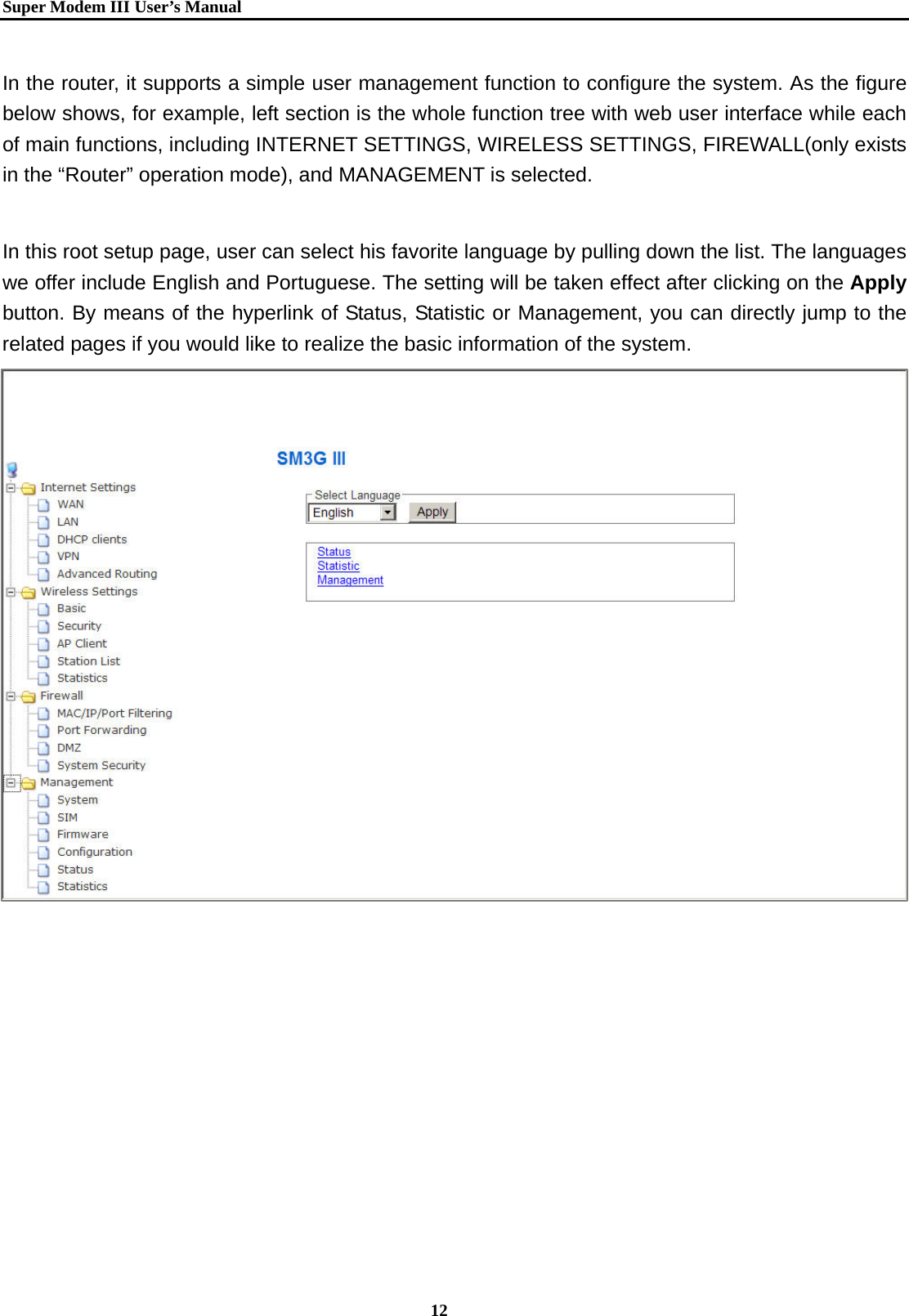   Super Modem IIIUser&rsquo;s Manual    12  In the router, it supports a simple user management function to configure the system. As the figure below shows, for example, left section is the whole function tree with web user interface while each of main functions, including INTERNET SETTINGS, WIRELESS SETTINGS, FIREWALL(only exists in the &ldquo;Router&rdquo; operation mode), and MANAGEMENT is selected.    In this root setup page, user can select his favorite language by pulling down the list. The languages we offer include English and Portuguese. The setting will be taken effect after clicking on the Apply button. By means of the hyperlink of Status, Statistic or Management, you can directly jump to the related pages if you would like to realize the basic information of the system.      