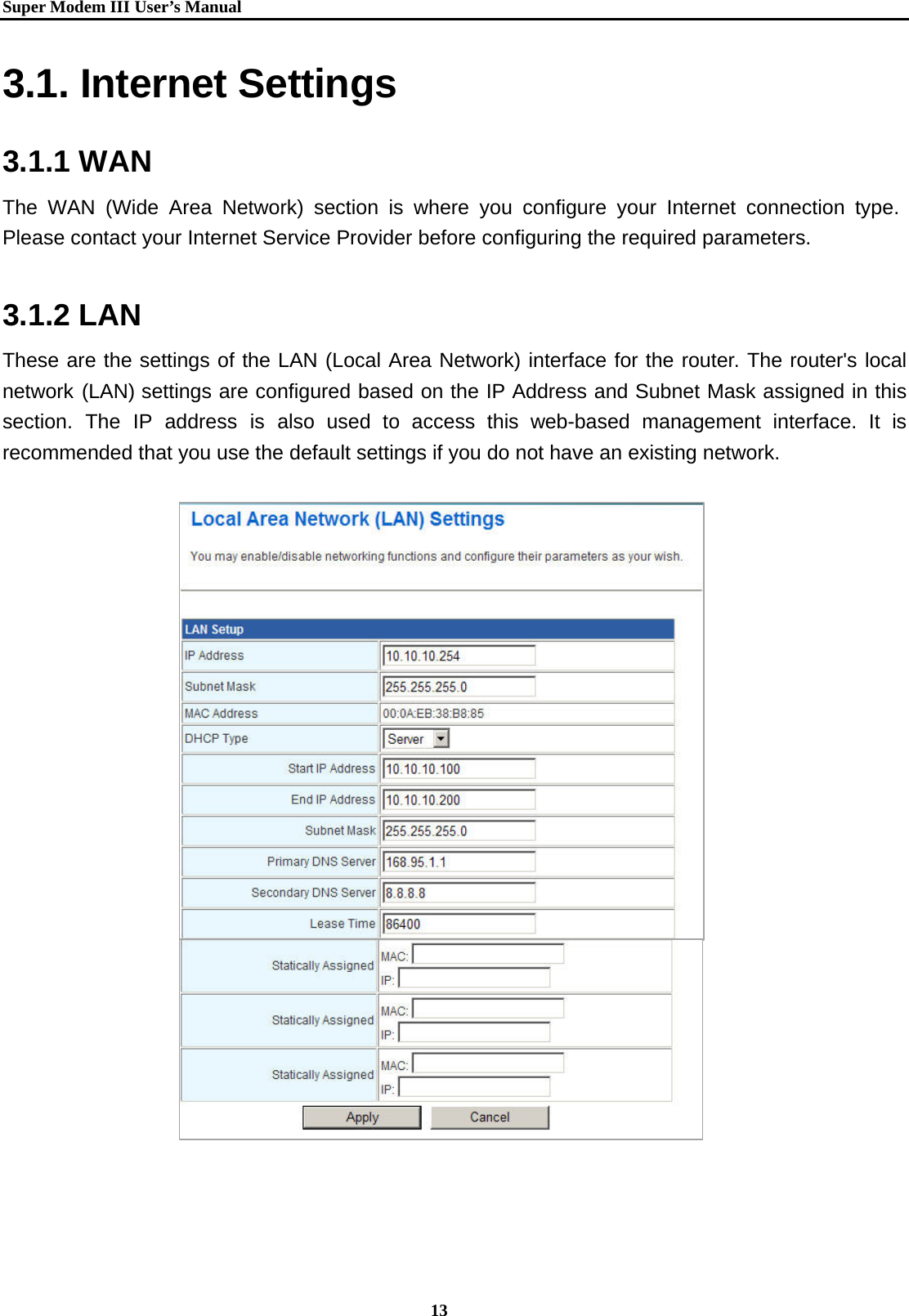   Super Modem IIIUser&rsquo;s Manual    13  3.1. Internet Settings  3.1.1 WAN The WAN (Wide Area Network) section is where you configure your Internet connection type. Please contact your Internet Service Provider before configuring the required parameters.    3.1.2 LAN These are the settings of the LAN (Local Area Network) interface for the router. The router's local network (LAN) settings are configured based on the IP Address and Subnet Mask assigned in this section. The IP address is also used to access this web-based management interface. It is recommended that you use the default settings if you do not have an existing network.                       