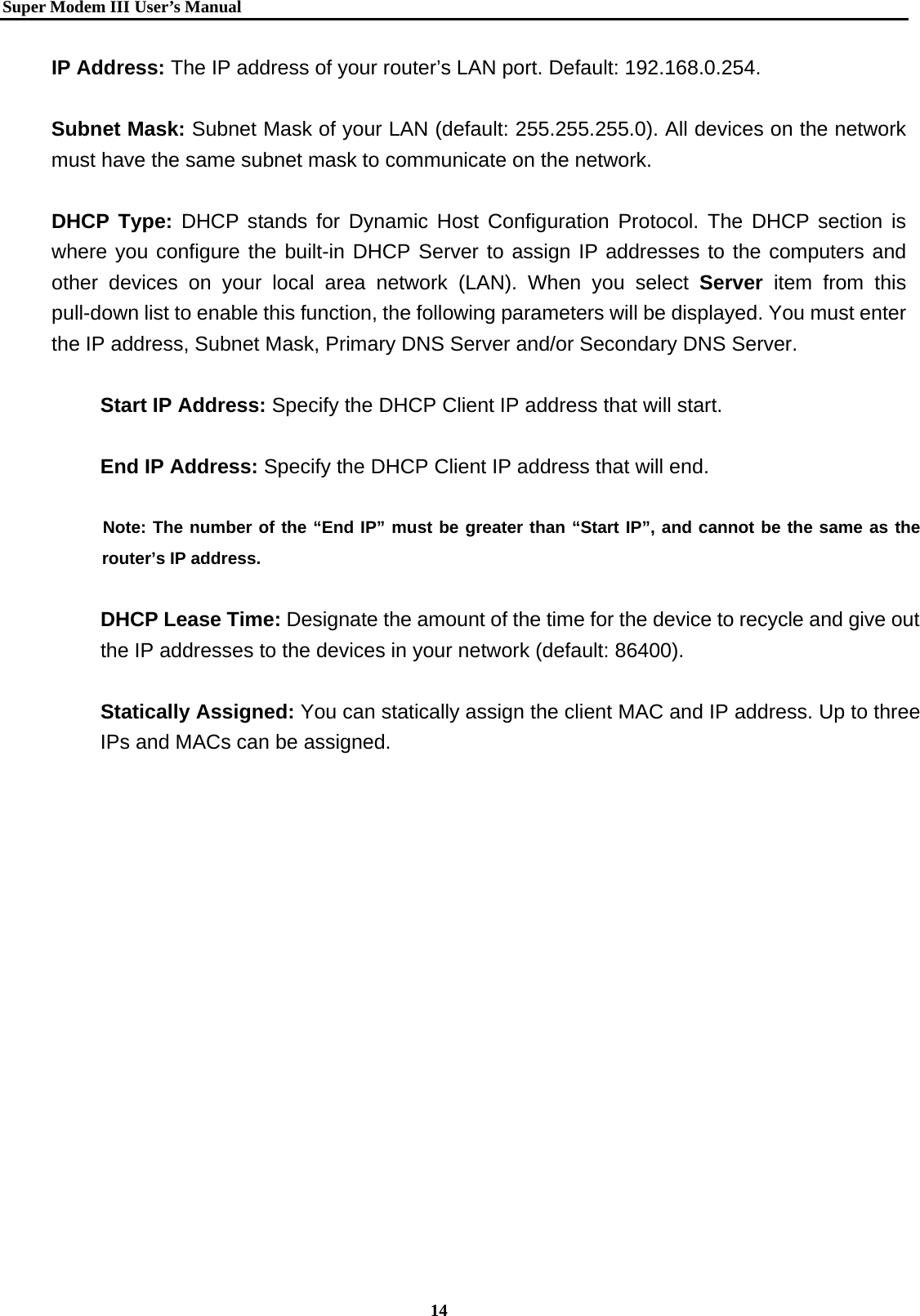   Super Modem IIIUser&rsquo;s Manual    14  IP Address: The IP address of your router&rsquo;s LAN port. Default: 192.168.0.254.  Subnet Mask: Subnet Mask of your LAN (default: 255.255.255.0). All devices on the network     must have the same subnet mask to communicate on the network.  DHCP Type: DHCP stands for Dynamic Host Configuration Protocol. The DHCP section is where you configure the built-in DHCP Server to assign IP addresses to the computers and other devices on your local area network (LAN). When you select Server item from this pull-down list to enable this function, the following parameters will be displayed. You must enter the IP address, Subnet Mask, Primary DNS Server and/or Secondary DNS Server.   Start IP Address: Specify the DHCP Client IP address that will start.  End IP Address: Specify the DHCP Client IP address that will end.        Note: The number of the &ldquo;End IP&rdquo; must be greater than &ldquo;Start IP&rdquo;, and cannot be the same as the   router&rsquo;s IP address.  DHCP Lease Time: Designate the amount of the time for the device to recycle and give out the IP addresses to the devices in your network (default: 86400).  Statically Assigned: You can statically assign the client MAC and IP address. Up to three IPs and MACs can be assigned.      