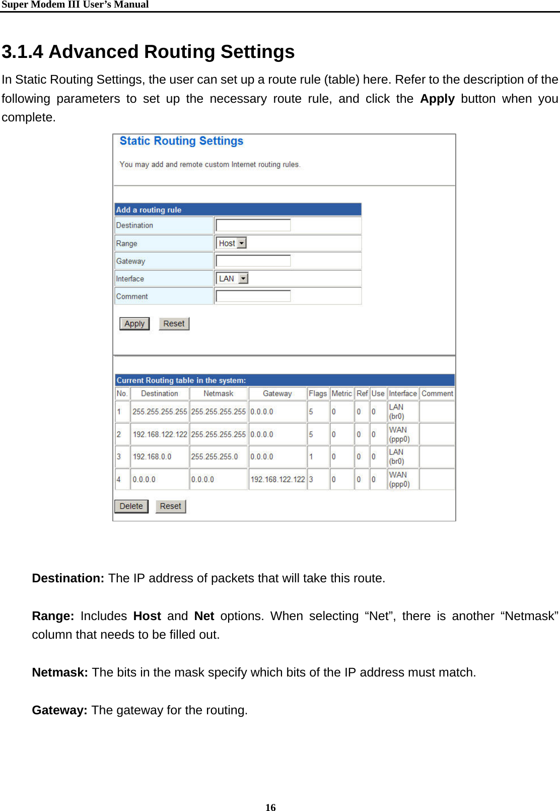   Super Modem IIIUser&rsquo;s Manual    16  3.1.4 Advanced Routing Settings In Static Routing Settings, the user can set up a route rule (table) here. Refer to the description of the following parameters to set up the necessary route rule, and click the Apply button when you complete.                         Destination: The IP address of packets that will take this route.  Range:  Includes  Host and Net options. When selecting &ldquo;Net&rdquo;, there is another &ldquo;Netmask&rdquo; column that needs to be filled out.  Netmask: The bits in the mask specify which bits of the IP address must match.  Gateway: The gateway for the routing.  