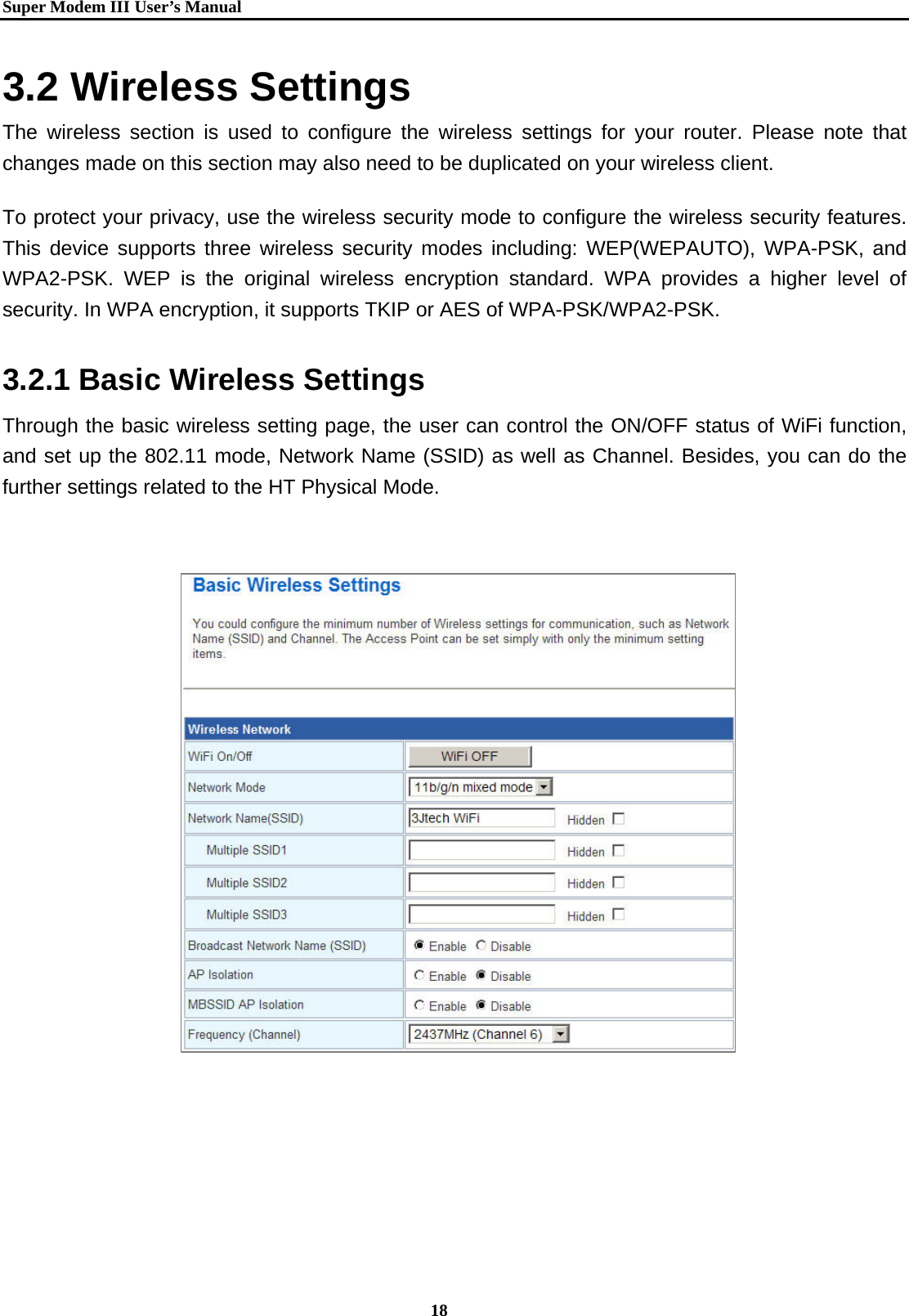   Super Modem IIIUser&rsquo;s Manual    18   3.2 Wireless Settings The wireless section is used to configure the wireless settings for your router. Please note that changes made on this section may also need to be duplicated on your wireless client.   To protect your privacy, use the wireless security mode to configure the wireless security features. This device supports three wireless security modes including: WEP(WEPAUTO), WPA-PSK, and WPA2-PSK. WEP is the original wireless encryption standard. WPA provides a higher level of security. In WPA encryption, it supports TKIP or AES of WPA-PSK/WPA2-PSK. 3.2.1 Basic Wireless Settings Through the basic wireless setting page, the user can control the ON/OFF status of WiFi function, and set up the 802.11 mode, Network Name (SSID) as well as Channel. Besides, you can do the further settings related to the HT Physical Mode.                           