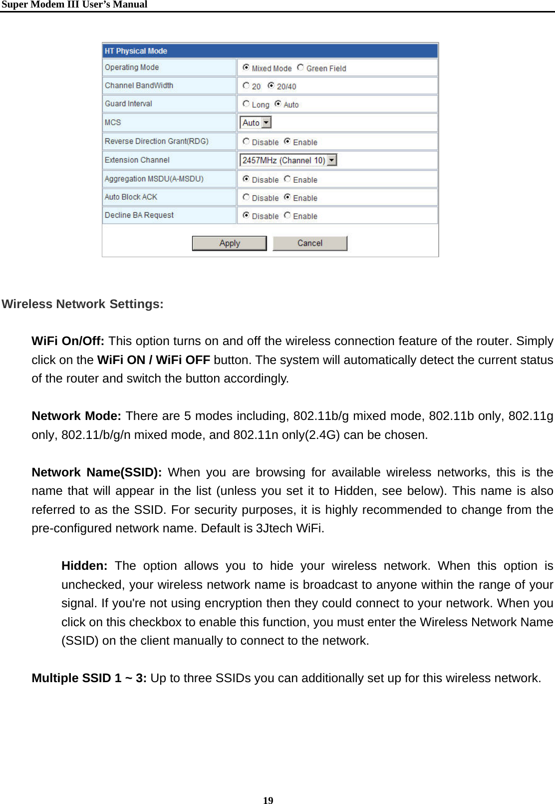   Super Modem IIIUser&rsquo;s Manual    19                Wireless Network Settings:  WiFi On/Off: This option turns on and off the wireless connection feature of the router. Simply click on the WiFi ON / WiFi OFF button. The system will automatically detect the current status of the router and switch the button accordingly.  Network Mode: There are 5 modes including, 802.11b/g mixed mode, 802.11b only, 802.11g only, 802.11/b/g/n mixed mode, and 802.11n only(2.4G) can be chosen.  Network Name(SSID): When you are browsing for available wireless networks, this is the name that will appear in the list (unless you set it to Hidden, see below). This name is also referred to as the SSID. For security purposes, it is highly recommended to change from the pre-configured network name. Default is 3Jtech WiFi.  Hidden: The option allows you to hide your wireless network. When this option is unchecked, your wireless network name is broadcast to anyone within the range of your signal. If you're not using encryption then they could connect to your network. When you click on this checkbox to enable this function, you must enter the Wireless Network Name (SSID) on the client manually to connect to the network.  Multiple SSID 1 ~ 3: Up to three SSIDs you can additionally set up for this wireless network. 