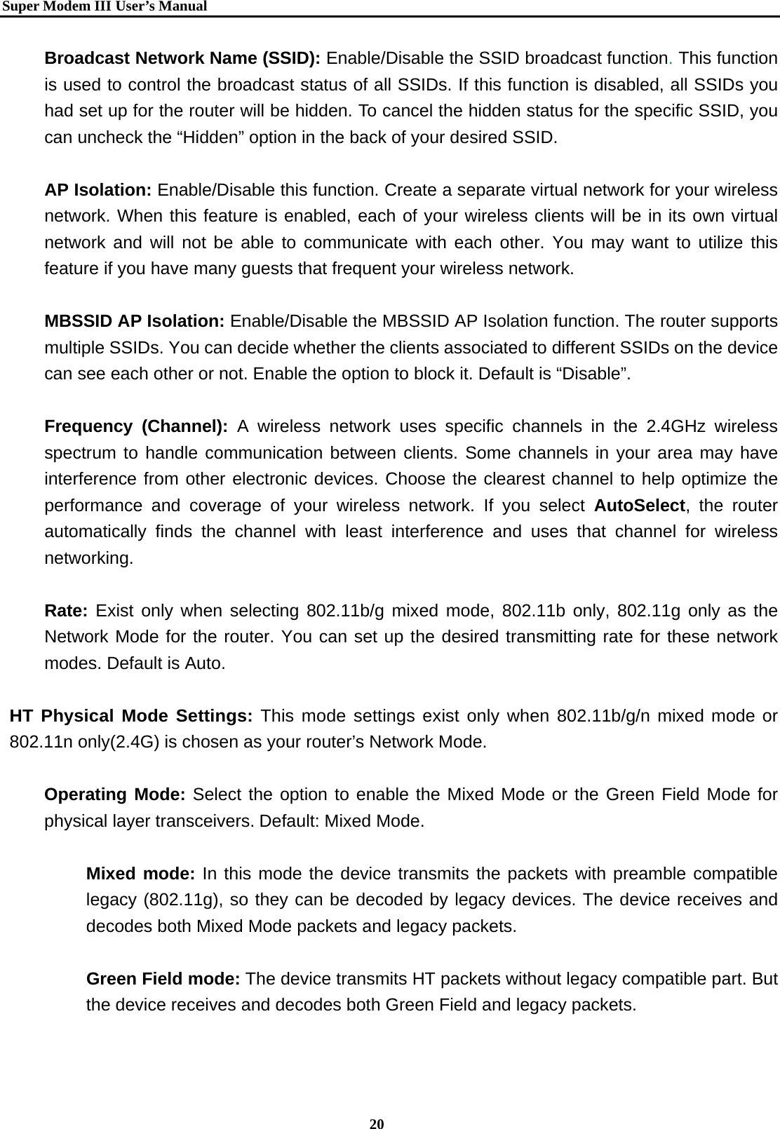  Super Modem IIIUser&rsquo;s Manual    20  Broadcast Network Name (SSID): Enable/Disable the SSID broadcast function. This function is used to control the broadcast status of all SSIDs. If this function is disabled, all SSIDs you had set up for the router will be hidden. To cancel the hidden status for the specific SSID, you can uncheck the &ldquo;Hidden&rdquo; option in the back of your desired SSID.    AP Isolation: Enable/Disable this function. Create a separate virtual network for your wireless network. When this feature is enabled, each of your wireless clients will be in its own virtual network and will not be able to communicate with each other. You may want to utilize this feature if you have many guests that frequent your wireless network.  MBSSID AP Isolation: Enable/Disable the MBSSID AP Isolation function. The router supports multiple SSIDs. You can decide whether the clients associated to different SSIDs on the device can see each other or not. Enable the option to block it. Default is &ldquo;Disable&rdquo;.  Frequency (Channel): A wireless network uses specific channels in the 2.4GHz wireless spectrum to handle communication between clients. Some channels in your area may have interference from other electronic devices. Choose the clearest channel to help optimize the performance and coverage of your wireless network. If you select AutoSelect, the router automatically finds the channel with least interference and uses that channel for wireless networking.  Rate: Exist only when selecting 802.11b/g mixed mode, 802.11b only, 802.11g only as the Network Mode for the router. You can set up the desired transmitting rate for these network modes. Default is Auto.  HT Physical Mode Settings: This mode settings exist only when 802.11b/g/n mixed mode or 802.11n only(2.4G) is chosen as your router&rsquo;s Network Mode.  Operating Mode: Select the option to enable the Mixed Mode or the Green Field Mode for physical layer transceivers. Default: Mixed Mode.    Mixed mode: In this mode the device transmits the packets with preamble compatible legacy (802.11g), so they can be decoded by legacy devices. The device receives and decodes both Mixed Mode packets and legacy packets.  Green Field mode: The device transmits HT packets without legacy compatible part. But the device receives and decodes both Green Field and legacy packets.  