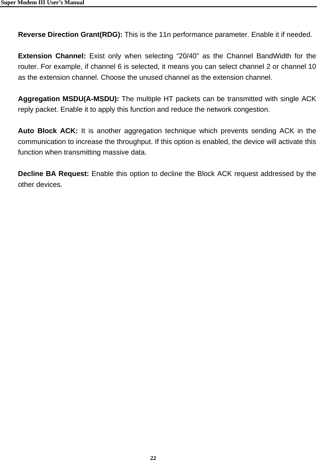   Super Modem IIIUser&rsquo;s Manual    22   Reverse Direction Grant(RDG): This is the 11n performance parameter. Enable it if needed.  Extension Channel: Exist only when selecting &ldquo;20/40&rdquo; as the Channel BandWidth for the router. For example, if channel 6 is selected, it means you can select channel 2 or channel 10 as the extension channel. Choose the unused channel as the extension channel.    Aggregation MSDU(A-MSDU): The multiple HT packets can be transmitted with single ACK reply packet. Enable it to apply this function and reduce the network congestion.  Auto Block ACK: It is another aggregation technique which prevents sending ACK in the communication to increase the throughput. If this option is enabled, the device will activate this function when transmitting massive data.  Decline BA Request: Enable this option to decline the Block ACK request addressed by the other devices.    