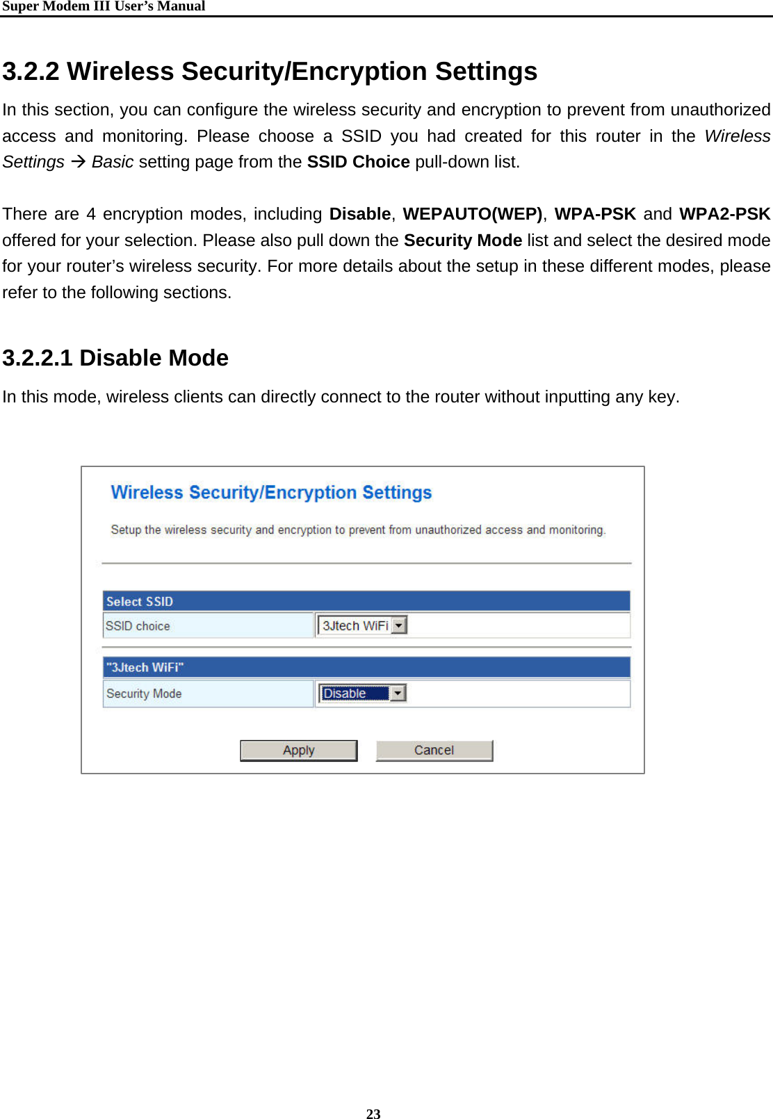   Super Modem IIIUser&rsquo;s Manual    23  3.2.2 Wireless Security/Encryption Settings   In this section, you can configure the wireless security and encryption to prevent from unauthorized access and monitoring. Please choose a SSID you had created for this router in the Wireless Settings &AElig; Basic setting page from the SSID Choice pull-down list.    There are 4 encryption modes, including Disable, WEPAUTO(WEP), WPA-PSK and WPA2-PSK offered for your selection. Please also pull down the Security Mode list and select the desired mode for your router&rsquo;s wireless security. For more details about the setup in these different modes, please refer to the following sections.  3.2.2.1 Disable Mode In this mode, wireless clients can directly connect to the router without inputting any key.                  