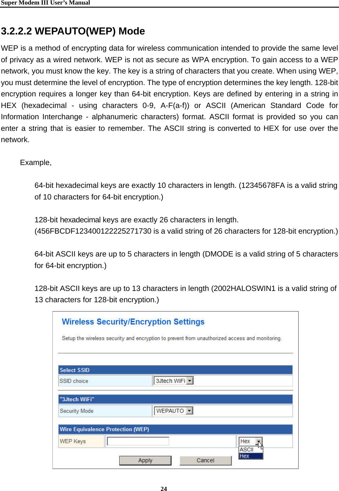   Super Modem IIIUser&rsquo;s Manual    24  3.2.2.2 WEPAUTO(WEP) Mode WEP is a method of encrypting data for wireless communication intended to provide the same level of privacy as a wired network. WEP is not as secure as WPA encryption. To gain access to a WEP network, you must know the key. The key is a string of characters that you create. When using WEP, you must determine the level of encryption. The type of encryption determines the key length. 128-bit encryption requires a longer key than 64-bit encryption. Keys are defined by entering in a string in HEX (hexadecimal - using characters 0-9, A-F(a-f)) or ASCII (American Standard Code for Information Interchange - alphanumeric characters) format. ASCII format is provided so you can enter a string that is easier to remember. The ASCII string is converted to HEX for use over the network.   Example,   64-bit hexadecimal keys are exactly 10 characters in length. (12345678FA is a valid string of 10 characters for 64-bit encryption.)    128-bit hexadecimal keys are exactly 26 characters in length. (456FBCDF123400122225271730 is a valid string of 26 characters for 128-bit encryption.)    64-bit ASCII keys are up to 5 characters in length (DMODE is a valid string of 5 characters for 64-bit encryption.)    128-bit ASCII keys are up to 13 characters in length (2002HALOSWIN1 is a valid string of 13 characters for 128-bit encryption.)                 